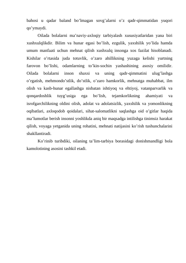 bahosi  u  qadar  baland  bo’lmagan  sovg’alarni  o’z  qadr-qimmatidan  yuqori
qo’ymaydi.
Oilada bolalarni  ma’naviy-axloqiy tarbiyalash  xususiyatlaridan  yana biri
xushxulqlikdir. Bilim va hunar egasi bo’lish, ezgulik, yaxshilik yo’lida hamda
umum manfaati uchun mehnat qilish xushxulq insonga xos fazilat hisoblanadi.
Kishilar  o’rtasida  juda  totuvlik,  o’zaro  ahillikning  yuzaga  kelishi  yurtning
farovon  bo’lishi,  odamlarning  to’kin-sochin  yashashining  asosiy  omilidir.
Oilada  bolalarni  inson  shaxsi  va  uning  qadr-qimmatini  ulug’lashga
o’rgatish, mehmondo’stlik, do’stlik, o’zaro hamkorlik, mehnatga muhabbat, ilm
olish va kasb-hunar egallashga nisbatan ishtiyoq va ehtiyoj, vatanparvarlik va
qonqardoshlik  tuyg’usiga  ega  bo’lish,  tejamkorlikning  ahamiyati  va
isrofgarchilikning oldini olish, adolat va adolatsizlik, yaxshilik va yomonlikning
oqibatlari, axloqodob qoidalari, sihat-salomatlikni saqlashga oid o’gitlar haqida
ma’lumotlar berish insonni yoshlikda aniq bir maqsadga intilishga tinimsiz harakat
qilish, voyaga yetganida uning rohatini, mehnati natijasini ko’rish tushunchalarini
shakllantiradi.
Ko’rinib turibdiki, oilaning ta’lim-tarbiya borasidagi donishmandligi bola
kamolotining asosini tashkil etadi.
