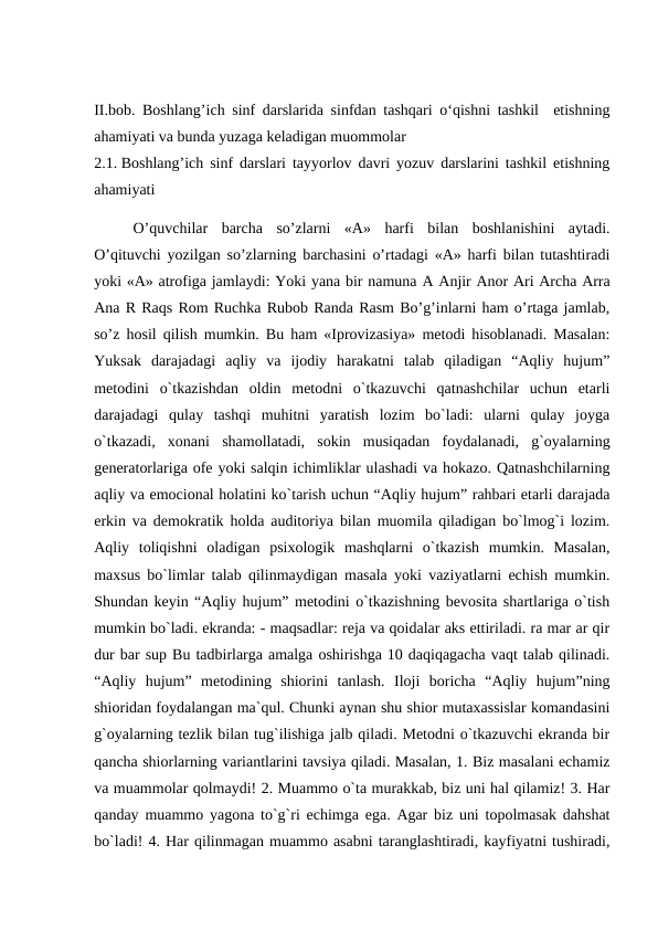 II.bob. Boshlang’ich sinf darslarida sinfdan tashqari o‘qishni tashkil  etishning
ahamiyati va bunda yuzaga keladigan muommolar
2.1. Boshlang’ich sinf darslari tayyorlov davri yozuv darslarini tashkil etishning
ahamiyati
 
O’quvchilar  barcha  so’zlarni  «A»  harfi  bilan  boshlanishini  aytadi.
O’qituvchi yozilgan so’zlarning barchasini o’rtadagi «A» harfi bilan tutashtiradi
yoki «A» atrofiga jamlaydi: Yoki yana bir namuna А Anjir Anor Ari Archa Arra
Ana R Raqs Rom Ruchka Rubob Randa Rasm Bo’g’inlarni ham o’rtaga jamlab,
so’z hosil qilish mumkin. Bu ham «Iprovizasiya» metodi hisoblanadi. Masalan:
Yuksak  darajadagi  aqliy  va  ijodiy  harakatni  talab  qiladigan  “Aqliy  hujum”
metodini  o`tkazishdan  oldin  metodni  o`tkazuvchi  qatnashchilar  uchun  etarli
darajadagi  qulay  tashqi  muhitni  yaratish  lozim  bo`ladi:  ularni  qulay  joyga
o`tkazadi,  xonani  shamollatadi,  sokin  musiqadan  foydalanadi,  g`oyalarning
generatorlariga ofe yoki salqin ichimliklar ulashadi va hokazo. Qatnashchilarning
aqliy va emocional holatini ko`tarish uchun “Aqliy hujum” rahbari etarli darajada
erkin va demokratik holda auditoriya bilan muomila qiladigan bo`lmog`i lozim.
Aqliy  toliqishni  oladigan  psixologik  mashqlarni  o`tkazish  mumkin.  Masalan,
maxsus bo`limlar talab qilinmaydigan masala yoki vaziyatlarni echish mumkin.
Shundan keyin “Aqliy hujum” metodini o`tkazishning bevosita shartlariga o`tish
mumkin bo`ladi. ekranda: - maqsadlar: reja va qoidalar aks ettiriladi. ra mar ar qir
dur bar sup Bu tadbirlarga amalga oshirishga 10 daqiqagacha vaqt talab qilinadi.
“Aqliy  hujum”  metodining  shiorini  tanlash.  Iloji  boricha  “Aqliy  hujum”ning
shioridan foydalangan ma`qul. Chunki aynan shu shior mutaxassislar komandasini
g`oyalarning tezlik bilan tug`ilishiga jalb qiladi. Metodni o`tkazuvchi ekranda bir
qancha shiorlarning variantlarini tavsiya qiladi. Masalan, 1. Biz masalani echamiz
va muammolar qolmaydi! 2. Muammo o`ta murakkab, biz uni hal qilamiz! 3. Har
qanday muammo yagona to`g`ri echimga ega. Agar biz uni topolmasak dahshat
bo`ladi! 4. Har qilinmagan muammo asabni taranglashtiradi, kayfiyatni tushiradi,
