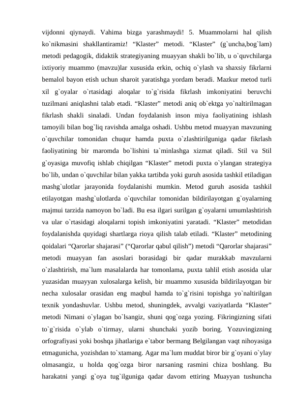 vijdonni  qiynaydi.  Vahima  bizga  yarashmaydi!  5.  Muammolarni  hal  qilish
ko`nikmasini  shakllantiramiz!  “Klaster”  metodi.  “Klaster”  (g`uncha,bog`lam)
metodi pedagogik, didaktik strategiyaning muayyan shakli bo`lib, u o`quvchilarga
ixtiyoriy muammo (mavzu)lar xususida erkin, ochiq o`ylash va shaxsiy fikrlarni
bemalol bayon etish uchun sharoit yaratishga yordam beradi. Mazkur metod turli
xil  g`oyalar  o`rtasidagi  aloqalar  to`g`risida  fikrlash  imkoniyatini  beruvchi
tuzilmani aniqlashni talab etadi. “Klaster” metodi aniq ob`ektga yo`naltirilmagan
fikrlash  shakli  sinaladi.  Undan  foydalanish  inson  miya  faoliyatining  ishlash
tamoyili bilan bog`liq ravishda amalga oshadi. Ushbu metod muayyan mavzuning
o`quvchilar  tomonidan  chuqur  hamda  puxta  o`zlashtirilguniga  qadar  fikrlash
faoliyatining  bir  maromda  bo`lishini  ta`minlashga  xizmat  qiladi.  Stil  va  Stil
g`oyasiga muvofiq ishlab chiqilgan “Klaster” metodi puxta o`ylangan strategiya
bo`lib, undan o`quvchilar bilan yakka tartibda yoki guruh asosida tashkil etiladigan
mashg`ulotlar  jarayonida  foydalanishi  mumkin.  Metod  guruh  asosida  tashkil
etilayotgan mashg`ulotlarda o`quvchilar tomonidan bildirilayotgan g`oyalarning
majmui tarzida namoyon bo`ladi. Bu esa ilgari surilgan g`oyalarni umumlashtirish
va ular o`rtasidagi aloqalarni topish imkoniyatini yaratadi. “Klaster” metodidan
foydalanishda quyidagi shartlarga rioya qilish talab etiladi. “Klaster” metodining
qoidalari “Qarorlar shajarasi” (“Qarorlar qabul qilish”) metodi “Qarorlar shajarasi”
metodi  muayyan  fan  asoslari  borasidagi  bir  qadar  murakkab  mavzularni
o`zlashtirish, ma`lum masalalarda har tomonlama, puxta tahlil etish asosida ular
yuzasidan muayyan xulosalarga kelish, bir muammo xususida bildirilayotgan bir
necha xulosalar orasidan eng maqbul hamda to`g`risini topishga yo`naltirilgan
texnik yondashuvlar. Ushbu metod, shuningdek, avvalgi vaziyatlarda “Klaster”
metodi Nimani o`ylagan bo`lsangiz, shuni qog`ozga yozing. Fikringizning sifati
to`g`risida  o`ylab  o`tirmay,  ularni  shunchaki  yozib  boring.  Yozuvingizning
orfografiyasi yoki boshqa jihatlariga e`tabor bermang Belgilangan vaqt nihoyasiga
etmagunicha, yozishdan to`xtamang. Agar ma`lum muddat biror bir g`oyani o`ylay
olmasangiz,  u  holda  qog`ozga  biror  narsaning  rasmini  chiza  boshlang.  Bu
harakatni  yangi  g`oya  tug`ilguniga  qadar  davom  ettiring  Muayyan  tushuncha

