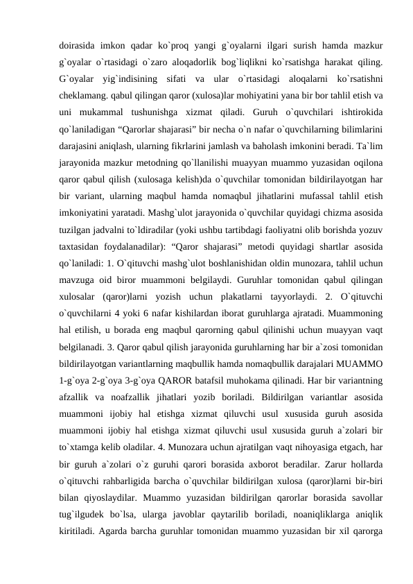 doirasida  imkon  qadar  ko`proq  yangi  g`oyalarni  ilgari  surish  hamda  mazkur
g`oyalar o`rtasidagi o`zaro aloqadorlik bog`liqlikni ko`rsatishga harakat qiling.
G`oyalar  yig`indisining  sifati  va  ular  o`rtasidagi  aloqalarni  ko`rsatishni
cheklamang. qabul qilingan qaror (xulosa)lar mohiyatini yana bir bor tahlil etish va
uni  mukammal  tushunishga  xizmat  qiladi.  Guruh  o`quvchilari  ishtirokida
qo`laniladigan “Qarorlar shajarasi” bir necha o`n nafar o`quvchilarning bilimlarini
darajasini aniqlash, ularning fikrlarini jamlash va baholash imkonini beradi. Ta`lim
jarayonida mazkur metodning qo`llanilishi muayyan muammo yuzasidan oqilona
qaror qabul qilish (xulosaga kelish)da o`quvchilar tomonidan bildirilayotgan har
bir  variant, ularning maqbul hamda nomaqbul jihatlarini  mufassal  tahlil etish
imkoniyatini yaratadi. Mashg`ulot jarayonida o`quvchilar quyidagi chizma asosida
tuzilgan jadvalni to`ldiradilar (yoki ushbu tartibdagi faoliyatni olib borishda yozuv
taxtasidan  foydalanadilar):  “Qaror  shajarasi”  metodi  quyidagi  shartlar  asosida
qo`laniladi: 1. O`qituvchi mashg`ulot boshlanishidan oldin munozara, tahlil uchun
mavzuga oid biror  muammoni belgilaydi. Guruhlar tomonidan qabul qilingan
xulosalar  (qaror)larni  yozish  uchun  plakatlarni  tayyorlaydi.  2.  O`qituvchi
o`quvchilarni 4 yoki 6 nafar kishilardan iborat guruhlarga ajratadi. Muammoning
hal etilish, u borada eng maqbul qarorning qabul qilinishi uchun muayyan vaqt
belgilanadi. 3. Qaror qabul qilish jarayonida guruhlarning har bir a`zosi tomonidan
bildirilayotgan variantlarning maqbullik hamda nomaqbullik darajalari MUAMMO
1-g`oya 2-g`oya 3-g`oya QAROR batafsil muhokama qilinadi. Har bir variantning
afzallik  va  noafzallik  jihatlari  yozib  boriladi.  Bildirilgan  variantlar  asosida
muammoni  ijobiy  hal  etishga  xizmat  qiluvchi  usul  xususida  guruh  asosida
muammoni ijobiy hal etishga xizmat qiluvchi usul xususida guruh a`zolari bir
to`xtamga kelib oladilar. 4. Munozara uchun ajratilgan vaqt nihoyasiga etgach, har
bir guruh a`zolari o`z guruhi qarori borasida axborot beradilar. Zarur hollarda
o`qituvchi rahbarligida barcha o`quvchilar bildirilgan xulosa (qaror)larni bir-biri
bilan  qiyoslaydilar.  Muammo  yuzasidan  bildirilgan  qarorlar  borasida  savollar
tug`ilgudek  bo`lsa,  ularga  javoblar  qaytarilib  boriladi,  noaniqliklarga  aniqlik
kiritiladi. Agarda barcha guruhlar tomonidan muammo yuzasidan bir xil qarorga

