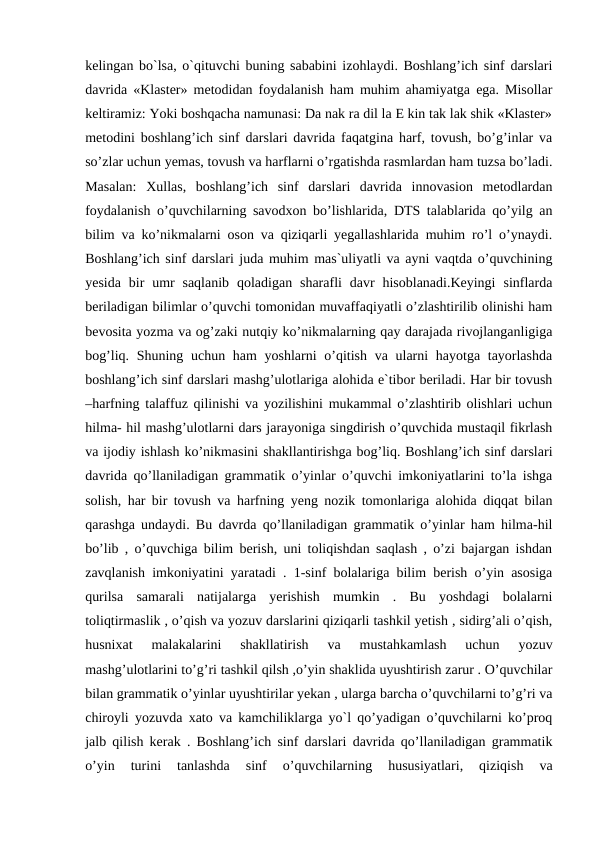 kelingan bo`lsa, o`qituvchi buning sababini izohlaydi. Boshlang’ich sinf darslari
davrida «Klaster» metodidan foydalanish ham muhim ahamiyatga ega. Misollar
keltiramiz: Yoki boshqacha namunasi: Da nak ra dil la E kin tak lak shik «Klaster»
metodini boshlang’ich sinf darslari davrida faqatgina harf, tovush, bo’g’inlar va
so’zlar uchun yemas, tovush va harflarni o’rgatishda rasmlardan ham tuzsa bo’ladi.
Masalan:  Xullas,  boshlang’ich  sinf  darslari  davrida  innovasion  metodlardan
foydalanish o’quvchilarning savodxon bo’lishlarida, DTS talablarida qo’yilg an
bilim va ko’nikmalarni oson va qiziqarli yegallashlarida muhim ro’l o’ynaydi.
Boshlang’ich sinf darslari juda muhim mas`uliyatli va ayni vaqtda o’quvchining
yesida  bir  umr  saqlanib  qoladigan  sharafli  davr  hisoblanadi.Keyingi  sinflarda
beriladigan bilimlar o’quvchi tomonidan muvaffaqiyatli o’zlashtirilib olinishi ham
bevosita yozma va og’zaki nutqiy ko’nikmalarning qay darajada rivojlanganligiga
bog’liq. Shuning uchun ham yoshlarni  o’qitish va ularni  hayotga tayorlashda
boshlang’ich sinf darslari mashg’ulotlariga alohida e`tibor beriladi. Har bir tovush
–harfning talaffuz qilinishi va yozilishini mukammal o’zlashtirib olishlari uchun
hilma- hil mashg’ulotlarni dars jarayoniga singdirish o’quvchida mustaqil fikrlash
va ijodiy ishlash ko’nikmasini shakllantirishga bog’liq. Boshlang’ich sinf darslari
davrida qo’llaniladigan grammatik o’yinlar o’quvchi imkoniyatlarini to’la ishga
solish, har bir tovush va harfning yeng nozik tomonlariga alohida diqqat bilan
qarashga undaydi. Bu davrda qo’llaniladigan grammatik o’yinlar ham hilma-hil
bo’lib , o’quvchiga bilim berish, uni toliqishdan saqlash , o’zi bajargan ishdan
zavqlanish imkoniyatini yaratadi . 1-sinf bolalariga bilim berish o’yin asosiga
qurilsa  samarali  natijalarga  yerishish  mumkin  .  Bu  yoshdagi  bolalarni
toliqtirmaslik , o’qish va yozuv darslarini qiziqarli tashkil yetish , sidirg’ali o’qish,
husnixat  malakalarini  shakllatirish  va  mustahkamlash  uchun  yozuv
mashg’ulotlarini to’g’ri tashkil qilsh ,o’yin shaklida uyushtirish zarur . O’quvchilar
bilan grammatik o’yinlar uyushtirilar yekan , ularga barcha o’quvchilarni to’g’ri va
chiroyli yozuvda xato va kamchiliklarga yo`l qo’yadigan o’quvchilarni ko’proq
jalb qilish kerak . Boshlang’ich sinf darslari davrida qo’llaniladigan grammatik
o’yin  turini  tanlashda  sinf  o’quvchilarning  hususiyatlari,  qiziqish  va
