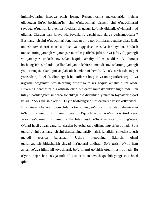 imkoniyatlarini  hisobga  olish  lozim.  Respublikamiz  maktablarida  mehnat
qilayotgan  ilg’or  boshlang’ich  sinf  o’qituvchilari  birinchi  sinf  o’quvchilarini
savodga o’rgatish jarayonida foydalanish uchun ko’plab didaktik o’yinlarni ijod
qildilar. Ulardan dars jarayonida foydalanib yaxshi natijalarga yerishmoqdalar.7
Boshlang’ich sinf o’quvchilari fonetikadan bir qator bilimlarni yegallaydilar. Unli,
undosh  tovushlarni  talaffuz  qilish  va  taqqoslash  asosida  farqlaydilar.  Undosh
tovushlarning jarangli va jarangsiz talaffuz yetilishi, jufti bor va jufti yo`q jarangli
va  jarangsiz  undosh  tovushlar  haqida  amaliy  bilim  oladilar.  Bu  borada
boshlang’ich  sinflarda  qo’llaniladigan  tekshirish  metodi  tovushlarning  jarangli
yoki jarangsiz ekanligini anglab olish imkonini beradi. Bu o’z navbatida to’g’ri
yozishda qo’l keladi. Shuningdek bu sinflarda bo’g’in va uning turlari, urg’uli va
urg’usiz  bo’g’inlar,  tovushlarning  bir-biriga  ta`siri  haqida  amaliy  bilim  oladi.
Bularning barchasini o’zlashtirib olish bir qator murakkabliklar tug’diradi. Shu
tufayli boshlang’ich sinflarda fonetikaga oid didaktik o’yinlardan foydalanish qo’l
keladi. “ So’z tuzish “ o’yini . O’yin boshlang’ich sinf darslari davrida o’tkaziladi .
Bu o’yinlarni bajarish o’quvchilarga tovushning so’z hosil qilishidagi ahamiyatini
to’laroq tushunib olish imkonini beradi. O’quvchilar ushbu o’yinda ishtirok yetar
yekan, so’zlarning turlituman usullar bilan hosil bo’lishi katta qiziqish uyg’otadi.
O’zlari hosil qilgan yangi so’zlardan bevosita zavq olishga muvaffaq bo’ladi. So’z
tuzish o’yini boshlang’ich sinf darslarining tarkib –tahrir (analitik –sintetik) tovush
metodi
 
asosida
 
bajariladi.
 
Ushbu
 
metodning
 
ikkinchi
 
qismi
tuzish ,qurish ,birlashtirish singari ma`nolarni bildiradi. So’z tuzish o’yini ham
aynan so’zga hilma-hil tovushlarni, bo’g’inlarni qo’shish orqali hosil bo’ladi. Bu
o’yinni bajarishda so’zga turli hil usullar bilan tovush qo’shib yangi so’z hosil
qiladi.
