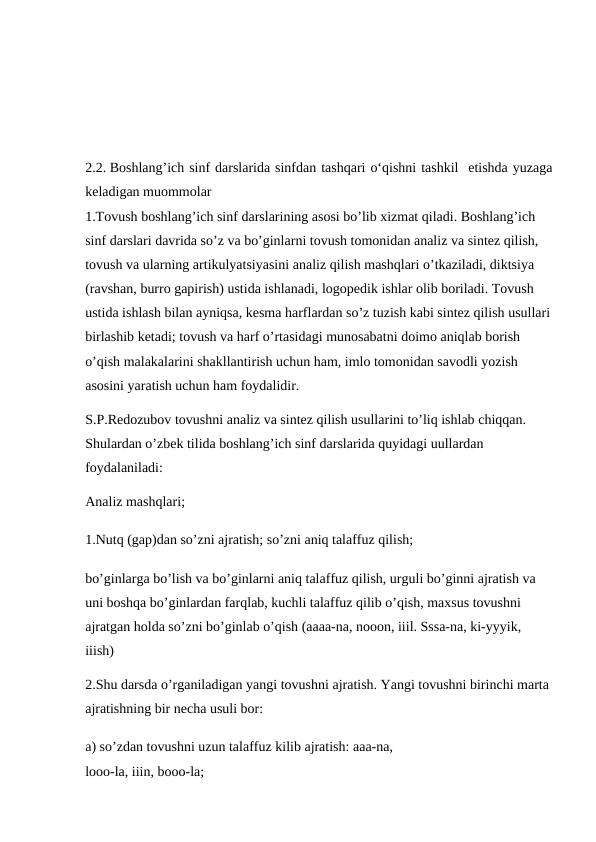 2.2. Boshlang’ich sinf darslarida sinfdan tashqari o‘qishni tashkil  etishda yuzaga
keladigan muommolar
1.Tovush boshlang’ich sinf darslarining asosi bo’lib xizmat qiladi. Boshlang’ich 
sinf darslari davrida so’z va bo’ginlarni tovush tomonidan analiz va sintez qilish, 
tovush va ularning artikulyatsiyasini analiz qilish mashqlari o’tkaziladi, diktsiya 
(ravshan, burro gapirish) ustida ishlanadi, logopedik ishlar olib boriladi. Tovush 
ustida ishlash bilan ayniqsa, kesma harflardan so’z tuzish kabi sintez qilish usullari
birlashib ketadi; tovush va harf o’rtasidagi munosabatni doimo aniqlab borish 
o’qish malakalarini shakllantirish uchun ham, imlo tomonidan savodli yozish 
asosini yaratish uchun ham foydalidir. 
S.P.Redozubov tovushni analiz va sintez qilish usullarini to’liq ishlab chiqqan. 
Shulardan o’zbek tilida boshlang’ich sinf darslarida quyidagi uullardan 
foydalaniladi:
Analiz mashqlari; 
1.Nutq (gap)dan so’zni ajratish; so’zni aniq talaffuz qilish;
bo’ginlarga bo’lish va bo’ginlarni aniq talaffuz qilish, urguli bo’ginni ajratish va 
uni boshqa bo’ginlardan farqlab, kuchli talaffuz qilib o’qish, maxsus tovushni 
ajratgan holda so’zni bo’ginlab o’qish (aaaa-na, nooon, iiil. Sssa-na, ki-yyyik, 
iiish) 
2.Shu darsda o’rganiladigan yangi tovushni ajratish. Yangi tovushni birinchi marta 
ajratishning bir necha usuli bor:
a) so’zdan tovushni uzun talaffuz kilib ajratish: aaa-na, 
looo-la, iiin, booo-la; 

