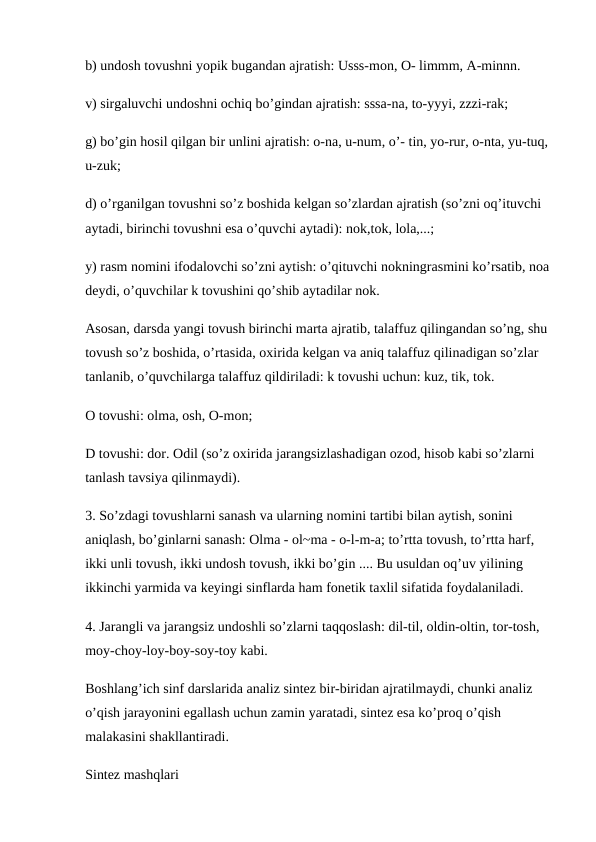 b) undosh tovushni yopik bugandan ajratish: Usss-mon, O- limmm, A-minnn.
v) sirgaluvchi undoshni ochiq bo’gindan ajratish: sssa-na, to-yyyi, zzzi-rak; 
g) bo’gin hosil qilgan bir unlini ajratish: o-na, u-num, o’- tin, yo-rur, o-nta, yu-tuq, 
u-zuk;
d) o’rganilgan tovushni so’z boshida kelgan so’zlardan ajratish (so’zni oq’ituvchi 
aytadi, birinchi tovushni esa o’quvchi aytadi): nok,tok, lola,...; 
y) rasm nomini ifodalovchi so’zni aytish: o’qituvchi nokningrasmini ko’rsatib, noa
deydi, o’quvchilar k tovushini qo’shib aytadilar nok. 
Asosan, darsda yangi tovush birinchi marta ajratib, talaffuz qilingandan so’ng, shu 
tovush so’z boshida, o’rtasida, oxirida kelgan va aniq talaffuz qilinadigan so’zlar 
tanlanib, o’quvchilarga talaffuz qildiriladi: k tovushi uchun: kuz, tik, tok.
O tovushi: olma, osh, O-mon; 
D tovushi: dor. Odil (so’z oxirida jarangsizlashadigan ozod, hisob kabi so’zlarni 
tanlash tavsiya qilinmaydi).
3. So’zdagi tovushlarni sanash va ularning nomini tartibi bilan aytish, sonini 
aniqlash, bo’ginlarni sanash: Olma - ol~ma - o-l-m-a; to’rtta tovush, to’rtta harf, 
ikki unli tovush, ikki undosh tovush, ikki bo’gin .... Bu usuldan oq’uv yilining 
ikkinchi yarmida va keyingi sinflarda ham fonetik taxlil sifatida foydalaniladi. 
4. Jarangli va jarangsiz undoshli so’zlarni taqqoslash: dil-til, oldin-oltin, tor-tosh, 
moy-choy-loy-boy-soy-toy kabi.
Boshlang’ich sinf darslarida analiz sintez bir-biridan ajratilmaydi, chunki analiz 
o’qish jarayonini egallash uchun zamin yaratadi, sintez esa ko’proq o’qish 
malakasini shakllantiradi. 
Sintez mashqlari
