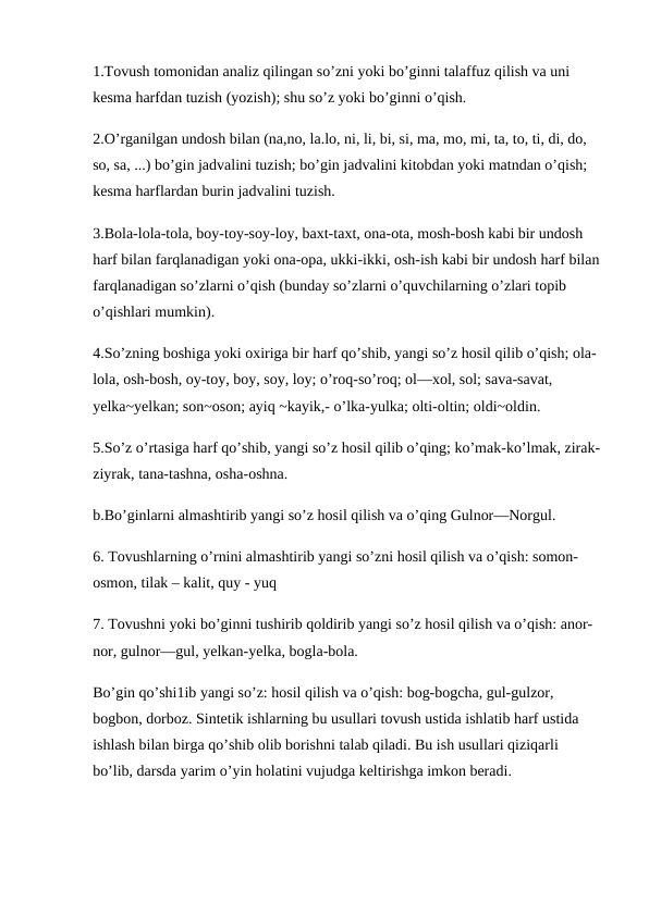 1.Tovush tomonidan analiz qilingan so’zni yoki bo’ginni talaffuz qilish va uni 
kesma harfdan tuzish (yozish); shu so’z yoki bo’ginni o’qish. 
2.O’rganilgan undosh bilan (na,no, la.lo, ni, li, bi, si, ma, mo, mi, ta, to, ti, di, do, 
so, sa, ...) bo’gin jadvalini tuzish; bo’gin jadvalini kitobdan yoki matndan o’qish; 
kesma harflardan burin jadvalini tuzish.
3.Bola-lola-tola, boy-toy-soy-loy, baxt-taxt, ona-ota, mosh-bosh kabi bir undosh 
harf bilan farqlanadigan yoki ona-opa, ukki-ikki, osh-ish kabi bir undosh harf bilan
farqlanadigan so’zlarni o’qish (bunday so’zlarni o’quvchilarning o’zlari topib 
o’qishlari mumkin). 
4.So’zning boshiga yoki oxiriga bir harf qo’shib, yangi so’z hosil qilib o’qish; ola-
lola, osh-bosh, oy-toy, boy, soy, loy; o’roq-so’roq; ol—xol, sol; sava-savat, 
yelka~yelkan; son~oson; ayiq ~kayik,- o’lka-yulka; olti-oltin; oldi~oldin.
5.So’z o’rtasiga harf qo’shib, yangi so’z hosil qilib o’qing; ko’mak-ko’lmak, zirak-
ziyrak, tana-tashna, osha-oshna. 
b.Bo’ginlarni almashtirib yangi so’z hosil qilish va o’qing Gulnor—Norgul.
6. Tovushlarning o’rnini almashtirib yangi so’zni hosil qilish va o’qish: somon-
osmon, tilak – kalit, quy - yuq 
7. Tovushni yoki bo’ginni tushirib qoldirib yangi so’z hosil qilish va o’qish: anor-
nor, gulnor—gul, yelkan-yelka, bogla-bola.
Bo’gin qo’shi1ib yangi so’z: hosil qilish va o’qish: bog-bogcha, gul-gulzor, 
bogbon, dorboz. Sintetik ishlarning bu usullari tovush ustida ishlatib harf ustida 
ishlash bilan birga qo’shib olib borishni talab qiladi. Bu ish usullari qiziqarli 
bo’lib, darsda yarim o’yin holatini vujudga keltirishga imkon beradi.

