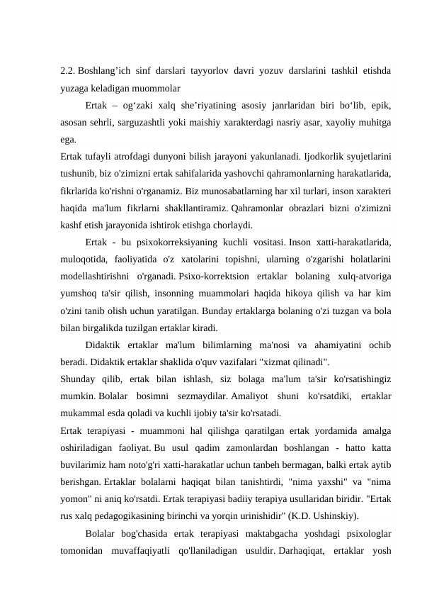 2.2. Boshlang’ich sinf darslari tayyorlov davri yozuv darslarini tashkil etishda
yuzaga keladigan muommolar 
 
Ertak  –  og‘zaki  xalq  she’riyatining  asosiy  janrlaridan  biri  bo‘lib,  epik,
asosan sehrli, sarguzashtli yoki maishiy xarakterdagi nasriy asar, xayoliy muhitga
ega.
Ertak tufayli atrofdagi dunyoni bilish jarayoni yakunlanadi. Ijodkorlik syujetlarini
tushunib, biz o'zimizni ertak sahifalarida yashovchi qahramonlarning harakatlarida,
fikrlarida ko'rishni o'rganamiz. Biz munosabatlarning har xil turlari, inson xarakteri
haqida ma'lum  fikrlarni  shakllantiramiz. Qahramonlar  obrazlari  bizni  o'zimizni
kashf etish jarayonida ishtirok etishga chorlaydi.
 
Ertak -  bu psixokorreksiyaning  kuchli  vositasi. Inson  xatti-harakatlarida,
muloqotida,  faoliyatida  o'z  xatolarini  topishni,  ularning  o'zgarishi  holatlarini
modellashtirishni  o'rganadi. Psixo-korrektsion  ertaklar  bolaning  xulq-atvoriga
yumshoq ta'sir qilish, insonning muammolari haqida hikoya qilish va har kim
o'zini tanib olish uchun yaratilgan. Bunday ertaklarga bolaning o'zi tuzgan va bola
bilan birgalikda tuzilgan ertaklar kiradi.
Didaktik  ertaklar  ma'lum  bilimlarning  ma'nosi  va  ahamiyatini  ochib
beradi. Didaktik ertaklar shaklida o'quv vazifalari "xizmat qilinadi".
Shunday  qilib,  ertak  bilan  ishlash,  siz  bolaga  ma'lum  ta'sir  ko'rsatishingiz
mumkin. Bolalar  bosimni  sezmaydilar. Amaliyot  shuni  ko'rsatdiki,  ertaklar
mukammal esda qoladi va kuchli ijobiy ta'sir ko'rsatadi.
Ertak terapiyasi  - muammoni  hal qilishga qaratilgan ertak yordamida amalga
oshiriladigan  faoliyat. Bu  usul  qadim  zamonlardan  boshlangan  -  hatto  katta
buvilarimiz ham noto'g'ri xatti-harakatlar uchun tanbeh bermagan, balki ertak aytib
berishgan. Ertaklar bolalarni haqiqat bilan tanishtirdi, "nima yaxshi" va "nima
yomon" ni aniq ko'rsatdi. Ertak terapiyasi badiiy terapiya usullaridan biridir. "Ertak
rus xalq pedagogikasining birinchi va yorqin urinishidir" (K.D. Ushinskiy).
 
Bolalar  bog'chasida  ertak  terapiyasi  maktabgacha  yoshdagi  psixologlar
tomonidan  muvaffaqiyatli  qo'llaniladigan  usuldir. Darhaqiqat,  ertaklar  yosh
