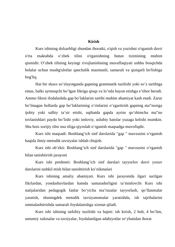 Kirish
 
Kurs ishining dolzarbligi shundan iboratki, o'qish va yozishni o'rganish davri
o'rta  maktabda  o’zbek  tilini  o'rganishning  butun  tizimining  muhim
qismidir. O’zbek tilining keyingi rivojlanishining muvaffaqiyati ushbu bosqichda
bolalar uchun mashg'ulotlar qanchalik mazmunli, samarali va qiziqarli bo'lishiga
bog'liq.
 
Har bir shaxs so’zlayotganda gapning grammatik tuzilishi yoki so’z tartibiga
emas, balki aytmoqchi bo’lgan fikriga qisqa va lo’nda bayon etishga e’tibor beradi.
Ammo fikrni ifodalashda gap bo’laklarini tartibi muhim ahamiyat kasb etadi. Zarur
bo’lmagan hollarda gap bo’laklarining o’rinlarini o’zgartirish gapning ma‟nosiga
ijobiy  yoki  salbiy  ta’sir  etishi,  oqibatda  gapda  ayrim  qo’shimcha  ma‟no
tovlanishlari paydo bo’lishi yoki imloviy, uslubiy hatolar yuzaga kelishi mumkin.
Shu bois xorijiy tilni ona tiliga qiyoslab o’rganish maqsadga muvofiqdir.
 
Kurs ishi maqsadi: Boshlang’ich sinf darslarida "gap " mavzusini oʻrganish
haqida ilmiy-metodik tavsiyalar ishlab chiqish.
Kurs ishi ob’ekti: Boshlang’ich sinf darslarida "gap " mavzusini oʻrganish
bilan tanishtirish jarayoni
Kurs  ishi  predmeti:  Boshlang’ich  sinf  darslari  tayyorlov  davri  yozuv
darslarini tashkil etish bilan tanishtirish ko’nikmalari
Kurs  ishining  amaliy  ahamiyati.  Kurs  ishi  jarayonida  ilgari  surilgan
fikrlardan,  yondashuvlardan  hamda  samaradorligini  ta’minlovchi  Kurs  ishi
natijalaridan  pedagogik  fanlar  bo‘yicha  ma’ruzalar  tayyorlash,  qo‘llanmalar
yaratish,  shuningdek  metodik  tavsiyanomalar  yaratishda,  ish  tajribalarini
ommalashtirishda samarali foydalanishga xizmat qiladi.
Kurs ishi ishining tarkibiy tuzilishi va hajmi: ish kirish, 2 bob, 4 bo‘lim,
umumiy xulosalar va tavsiyalar, foydalanilgan adabiyotlar ro‘yhatidan iborat
