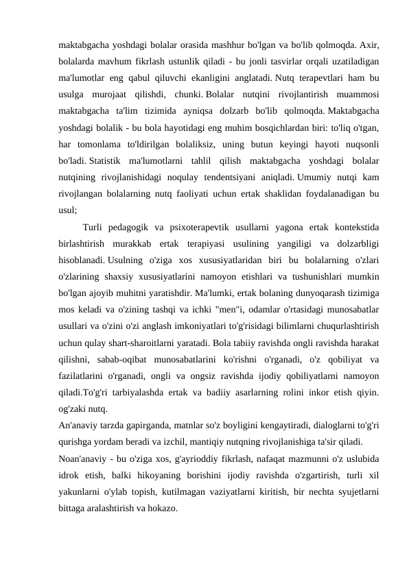 maktabgacha yoshdagi bolalar orasida mashhur bo'lgan va bo'lib qolmoqda. Axir,
bolalarda mavhum fikrlash ustunlik qiladi - bu jonli tasvirlar orqali uzatiladigan
ma'lumotlar eng qabul qiluvchi ekanligini anglatadi. Nutq terapevtlari ham bu
usulga  murojaat  qilishdi,  chunki. Bolalar  nutqini  rivojlantirish  muammosi
maktabgacha  ta'lim  tizimida  ayniqsa  dolzarb  bo'lib  qolmoqda. Maktabgacha
yoshdagi bolalik - bu bola hayotidagi eng muhim bosqichlardan biri: to'liq o'tgan,
har  tomonlama  to'ldirilgan  bolaliksiz,  uning  butun  keyingi  hayoti  nuqsonli
bo'ladi. Statistik  ma'lumotlarni  tahlil  qilish  maktabgacha  yoshdagi  bolalar
nutqining  rivojlanishidagi  noqulay  tendentsiyani  aniqladi. Umumiy  nutqi  kam
rivojlangan bolalarning nutq faoliyati uchun ertak shaklidan foydalanadigan bu
usul;
 
Turli  pedagogik  va  psixoterapevtik  usullarni  yagona  ertak  kontekstida
birlashtirish  murakkab  ertak  terapiyasi  usulining  yangiligi  va  dolzarbligi
hisoblanadi. Usulning  o'ziga  xos  xususiyatlaridan  biri  bu  bolalarning  o'zlari
o'zlarining shaxsiy  xususiyatlarini  namoyon  etishlari  va  tushunishlari  mumkin
bo'lgan ajoyib muhitni yaratishdir. Ma'lumki, ertak bolaning dunyoqarash tizimiga
mos keladi va o'zining tashqi va ichki "men"i, odamlar o'rtasidagi munosabatlar
usullari va o'zini o'zi anglash imkoniyatlari to'g'risidagi bilimlarni chuqurlashtirish
uchun qulay shart-sharoitlarni yaratadi. Bola tabiiy ravishda ongli ravishda harakat
qilishni,  sabab-oqibat  munosabatlarini  ko'rishni  o'rganadi,  o'z  qobiliyat  va
fazilatlarini  o'rganadi,  ongli  va ongsiz  ravishda  ijodiy qobiliyatlarni  namoyon
qiladi.To'g'ri tarbiyalashda ertak va badiiy asarlarning rolini inkor etish qiyin.
og'zaki nutq.
An'anaviy tarzda gapirganda, matnlar so'z boyligini kengaytiradi, dialoglarni to'g'ri
qurishga yordam beradi va izchil, mantiqiy nutqning rivojlanishiga ta'sir qiladi.
Noan'anaviy - bu o'ziga xos, g'ayrioddiy fikrlash, nafaqat mazmunni o'z uslubida
idrok  etish,  balki  hikoyaning  borishini  ijodiy  ravishda  o'zgartirish,  turli  xil
yakunlarni o'ylab topish, kutilmagan vaziyatlarni kiritish, bir nechta syujetlarni
bittaga aralashtirish va hokazo.
