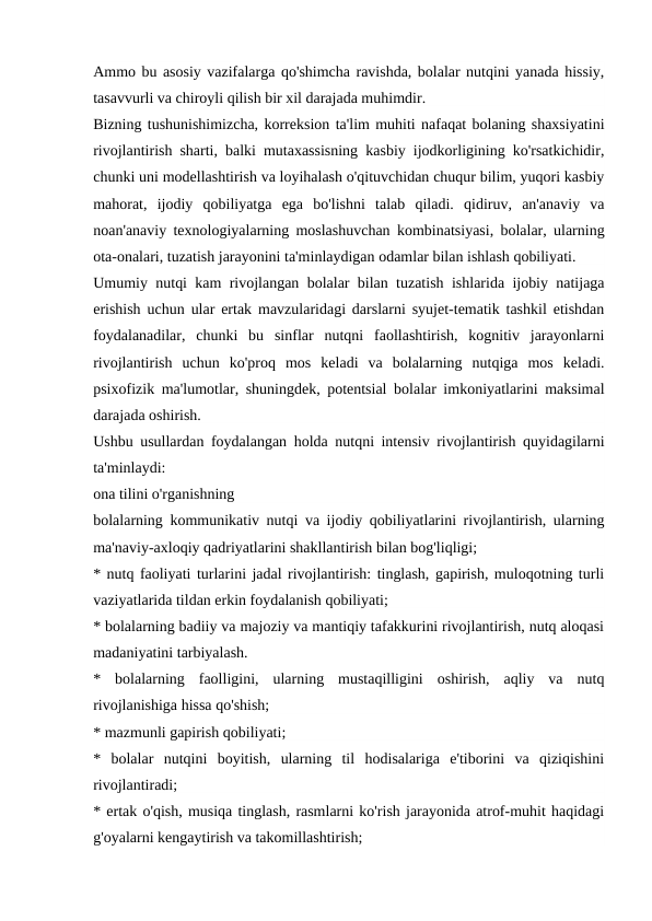 Ammo bu asosiy vazifalarga qo'shimcha ravishda, bolalar nutqini yanada hissiy,
tasavvurli va chiroyli qilish bir xil darajada muhimdir.
Bizning tushunishimizcha, korreksion ta'lim muhiti nafaqat bolaning shaxsiyatini
rivojlantirish sharti, balki mutaxassisning kasbiy ijodkorligining ko'rsatkichidir,
chunki uni modellashtirish va loyihalash o'qituvchidan chuqur bilim, yuqori kasbiy
mahorat,  ijodiy  qobiliyatga  ega  bo'lishni  talab  qiladi.  qidiruv,  an'anaviy  va
noan'anaviy texnologiyalarning moslashuvchan kombinatsiyasi, bolalar, ularning
ota-onalari, tuzatish jarayonini ta'minlaydigan odamlar bilan ishlash qobiliyati.
Umumiy nutqi kam rivojlangan bolalar bilan tuzatish ishlarida ijobiy natijaga
erishish uchun ular ertak mavzularidagi darslarni syujet-tematik tashkil etishdan
foydalanadilar,  chunki  bu  sinflar  nutqni  faollashtirish,  kognitiv  jarayonlarni
rivojlantirish  uchun  ko'proq  mos  keladi  va  bolalarning  nutqiga  mos  keladi.
psixofizik ma'lumotlar, shuningdek, potentsial bolalar imkoniyatlarini maksimal
darajada oshirish.
Ushbu usullardan foydalangan holda nutqni intensiv rivojlantirish quyidagilarni
ta'minlaydi:
ona tilini o'rganishning
bolalarning kommunikativ nutqi va ijodiy qobiliyatlarini rivojlantirish, ularning
ma'naviy-axloqiy qadriyatlarini shakllantirish bilan bog'liqligi;
* nutq faoliyati turlarini jadal rivojlantirish: tinglash, gapirish, muloqotning turli
vaziyatlarida tildan erkin foydalanish qobiliyati;
* bolalarning badiiy va majoziy va mantiqiy tafakkurini rivojlantirish, nutq aloqasi
madaniyatini tarbiyalash.
*  bolalarning  faolligini,  ularning  mustaqilligini  oshirish,  aqliy  va  nutq
rivojlanishiga hissa qo'shish;
* mazmunli gapirish qobiliyati;
*  bolalar  nutqini  boyitish,  ularning  til  hodisalariga  e'tiborini  va  qiziqishini
rivojlantiradi;
* ertak o'qish, musiqa tinglash, rasmlarni ko'rish jarayonida atrof-muhit haqidagi
g'oyalarni kengaytirish va takomillashtirish;
