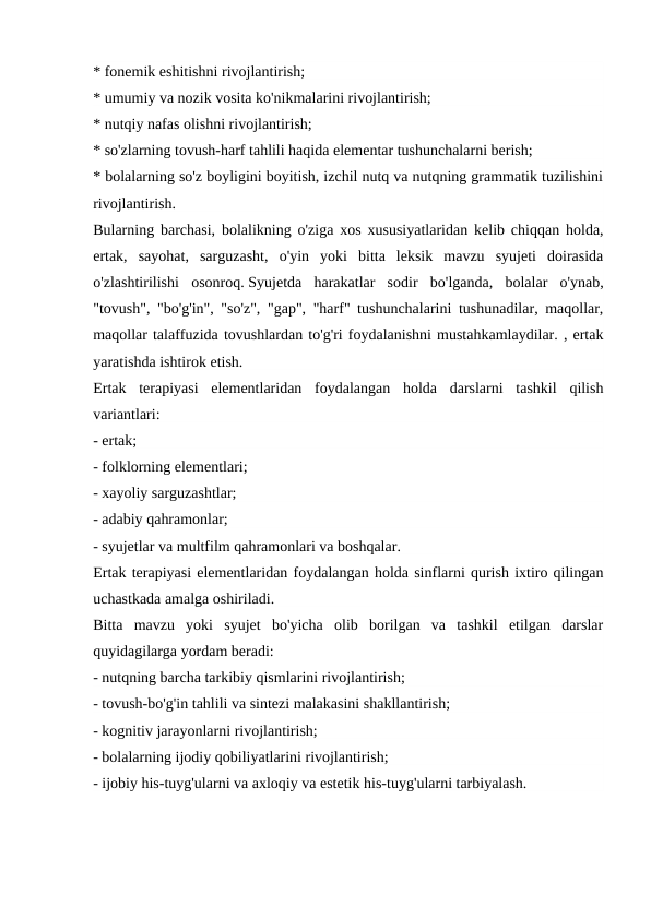 * fonemik eshitishni rivojlantirish;
* umumiy va nozik vosita ko'nikmalarini rivojlantirish;
* nutqiy nafas olishni rivojlantirish;
* so'zlarning tovush-harf tahlili haqida elementar tushunchalarni berish;
* bolalarning so'z boyligini boyitish, izchil nutq va nutqning grammatik tuzilishini
rivojlantirish.
Bularning barchasi, bolalikning o'ziga xos xususiyatlaridan kelib chiqqan holda,
ertak,  sayohat,  sarguzasht,  o'yin  yoki  bitta  leksik  mavzu  syujeti  doirasida
o'zlashtirilishi  osonroq. Syujetda  harakatlar  sodir  bo'lganda,  bolalar  o'ynab,
"tovush", "bo'g'in", "so'z", "gap", "harf" tushunchalarini tushunadilar, maqollar,
maqollar talaffuzida tovushlardan to'g'ri foydalanishni mustahkamlaydilar. , ertak
yaratishda ishtirok etish.
Ertak  terapiyasi  elementlaridan  foydalangan  holda  darslarni  tashkil  qilish
variantlari:
- ertak;
- folklorning elementlari;
- xayoliy sarguzashtlar;
- adabiy qahramonlar;
- syujetlar va multfilm qahramonlari va boshqalar.
Ertak terapiyasi elementlaridan foydalangan holda sinflarni qurish ixtiro qilingan
uchastkada amalga oshiriladi.
Bitta  mavzu  yoki  syujet  bo'yicha  olib  borilgan  va  tashkil  etilgan  darslar
quyidagilarga yordam beradi:
- nutqning barcha tarkibiy qismlarini rivojlantirish;
- tovush-bo'g'in tahlili va sintezi malakasini shakllantirish;
- kognitiv jarayonlarni rivojlantirish;
- bolalarning ijodiy qobiliyatlarini rivojlantirish;
- ijobiy his-tuyg'ularni va axloqiy va estetik his-tuyg'ularni tarbiyalash.
