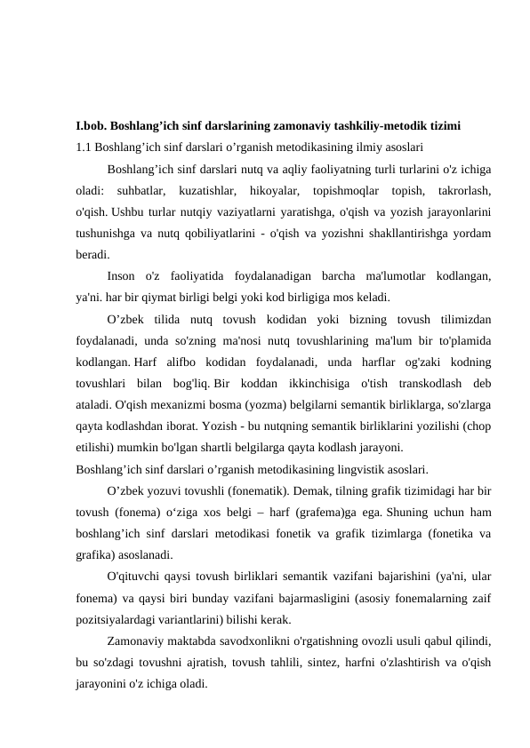 I.bob. Boshlang’ich sinf darslarining zamonaviy tashkiliy-metodik tizimi
1.1 Boshlang’ich sinf darslari o’rganish metodikasining ilmiy asoslari
 
Boshlang’ich sinf darslari nutq va aqliy faoliyatning turli turlarini o'z ichiga
oladi:  suhbatlar,  kuzatishlar,  hikoyalar,  topishmoqlar  topish,  takrorlash,
o'qish. Ushbu turlar nutqiy vaziyatlarni yaratishga, o'qish va yozish jarayonlarini
tushunishga va nutq qobiliyatlarini - o'qish va yozishni shakllantirishga yordam
beradi. 
 
Inson  o'z  faoliyatida  foydalanadigan  barcha  ma'lumotlar  kodlangan,
ya'ni. har bir qiymat birligi belgi yoki kod birligiga mos keladi.
 
O’zbek  tilida  nutq  tovush  kodidan  yoki  bizning  tovush  tilimizdan
foydalanadi, unda so'zning ma'nosi  nutq tovushlarining ma'lum bir to'plamida
kodlangan. Harf  alifbo  kodidan  foydalanadi,  unda  harflar  og'zaki  kodning
tovushlari  bilan  bog'liq. Bir  koddan  ikkinchisiga  o'tish  transkodlash  deb
ataladi. O'qish mexanizmi bosma (yozma) belgilarni semantik birliklarga, so'zlarga
qayta kodlashdan iborat. Yozish - bu nutqning semantik birliklarini yozilishi (chop
etilishi) mumkin bo'lgan shartli belgilarga qayta kodlash jarayoni.
Boshlang’ich sinf darslari o’rganish metodikasining lingvistik asoslari.
 
O’zbek yozuvi tovushli (fonematik). Demak, tilning grafik tizimidagi har bir
tovush (fonema) o‘ziga xos belgi – harf (grafema)ga ega. Shuning uchun ham
boshlang’ich sinf darslari metodikasi fonetik va grafik tizimlarga (fonetika va
grafika) asoslanadi.
 
O'qituvchi qaysi tovush birliklari semantik vazifani bajarishini (ya'ni, ular
fonema) va qaysi biri bunday vazifani bajarmasligini (asosiy fonemalarning zaif
pozitsiyalardagi variantlarini) bilishi kerak.
 
Zamonaviy maktabda savodxonlikni o'rgatishning ovozli usuli qabul qilindi,
bu so'zdagi tovushni ajratish, tovush tahlili, sintez, harfni o'zlashtirish va o'qish
jarayonini o'z ichiga oladi.
