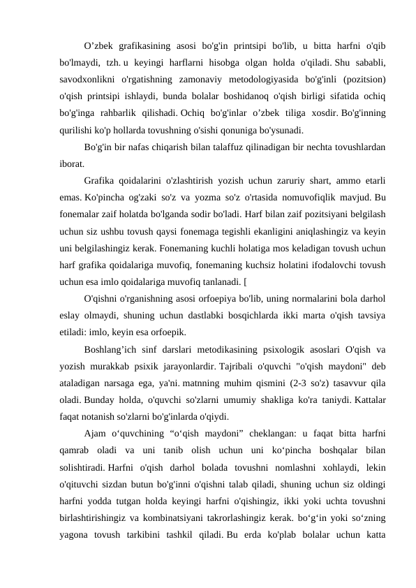  
O’zbek  grafikasining  asosi  bo'g'in  printsipi  bo'lib,  u  bitta  harfni  o'qib
bo'lmaydi,  tzh. u  keyingi  harflarni  hisobga  olgan  holda  o'qiladi. Shu  sababli,
savodxonlikni  o'rgatishning  zamonaviy  metodologiyasida  bo'g'inli  (pozitsion)
o'qish printsipi ishlaydi, bunda bolalar boshidanoq o'qish birligi sifatida ochiq
bo'g'inga  rahbarlik  qilishadi. Ochiq  bo'g'inlar  o’zbek  tiliga  xosdir. Bo'g'inning
qurilishi ko'p hollarda tovushning o'sishi qonuniga bo'ysunadi.
 
Bo'g'in bir nafas chiqarish bilan talaffuz qilinadigan bir nechta tovushlardan
iborat. 
 
Grafika qoidalarini o'zlashtirish yozish uchun zaruriy shart, ammo etarli
emas. Ko'pincha og'zaki so'z va yozma so'z o'rtasida nomuvofiqlik mavjud. Bu
fonemalar zaif holatda bo'lganda sodir bo'ladi. Harf bilan zaif pozitsiyani belgilash
uchun siz ushbu tovush qaysi fonemaga tegishli ekanligini aniqlashingiz va keyin
uni belgilashingiz kerak. Fonemaning kuchli holatiga mos keladigan tovush uchun
harf grafika qoidalariga muvofiq, fonemaning kuchsiz holatini ifodalovchi tovush
uchun esa imlo qoidalariga muvofiq tanlanadi. [
 
O'qishni o'rganishning asosi orfoepiya bo'lib, uning normalarini bola darhol
eslay olmaydi, shuning uchun dastlabki bosqichlarda ikki marta o'qish tavsiya
etiladi: imlo, keyin esa orfoepik. 
 
Boshlang’ich  sinf  darslari  metodikasining  psixologik  asoslari  O'qish  va
yozish murakkab psixik jarayonlardir. Tajribali o'quvchi "o'qish maydoni" deb
ataladigan narsaga ega, ya'ni. matnning muhim qismini (2-3 so'z) tasavvur qila
oladi. Bunday holda, o'quvchi so'zlarni umumiy shakliga ko'ra taniydi. Kattalar
faqat notanish so'zlarni bo'g'inlarda o'qiydi.
 
Ajam  o‘quvchining  “o‘qish  maydoni”  cheklangan:  u  faqat  bitta  harfni
qamrab  oladi  va  uni  tanib  olish  uchun  uni  ko‘pincha  boshqalar  bilan
solishtiradi. Harfni  o'qish  darhol  bolada  tovushni  nomlashni  xohlaydi,  lekin
o'qituvchi sizdan butun bo'g'inni o'qishni talab qiladi, shuning uchun siz oldingi
harfni yodda tutgan holda keyingi harfni o'qishingiz, ikki yoki uchta tovushni
birlashtirishingiz va kombinatsiyani takrorlashingiz kerak. bo‘g‘in yoki so‘zning
yagona  tovush  tarkibini  tashkil  qiladi. Bu  erda  ko'plab  bolalar  uchun  katta
