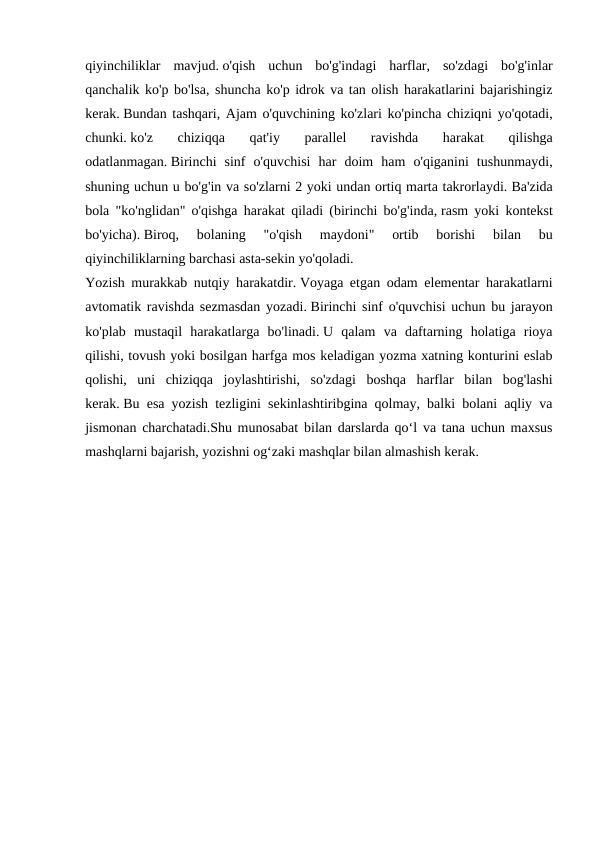 qiyinchiliklar  mavjud. o'qish  uchun  bo'g'indagi  harflar,  so'zdagi  bo'g'inlar
qanchalik ko'p bo'lsa, shuncha ko'p idrok va tan olish harakatlarini bajarishingiz
kerak. Bundan tashqari, Ajam o'quvchining ko'zlari ko'pincha chiziqni yo'qotadi,
chunki. ko'z  chiziqqa  qat'iy  parallel  ravishda  harakat  qilishga
odatlanmagan. Birinchi  sinf  o'quvchisi  har  doim  ham  o'qiganini  tushunmaydi,
shuning uchun u bo'g'in va so'zlarni 2 yoki undan ortiq marta takrorlaydi. Ba'zida
bola "ko'nglidan" o'qishga harakat qiladi (birinchi bo'g'inda, rasm yoki kontekst
bo'yicha). Biroq,  bolaning  "o'qish  maydoni"  ortib  borishi  bilan  bu
qiyinchiliklarning barchasi asta-sekin yo'qoladi.
Yozish murakkab nutqiy harakatdir. Voyaga etgan odam elementar harakatlarni
avtomatik ravishda sezmasdan yozadi. Birinchi sinf o'quvchisi uchun bu jarayon
ko'plab  mustaqil  harakatlarga  bo'linadi. U  qalam  va  daftarning  holatiga  rioya
qilishi, tovush yoki bosilgan harfga mos keladigan yozma xatning konturini eslab
qolishi,  uni  chiziqqa  joylashtirishi,  so'zdagi  boshqa  harflar  bilan  bog'lashi
kerak. Bu esa yozish tezligini sekinlashtiribgina qolmay, balki bolani aqliy va
jismonan charchatadi.Shu munosabat bilan darslarda qo‘l va tana uchun maxsus
mashqlarni bajarish, yozishni og‘zaki mashqlar bilan almashish kerak. 
