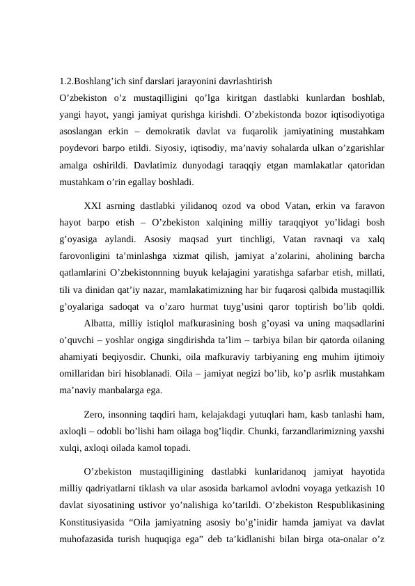 1.2.Boshlang’ich sinf darslari jarayonini davrlashtirish
O’zbekiston  o’z  mustaqilligini  qo’lga  kiritgan  dastlabki  kunlardan  boshlab,
yangi hayot, yangi jamiyat qurishga kirishdi. O’zbekistonda bozor iqtisodiyotiga
asoslangan  erkin  –  demokratik  davlat  va  fuqarolik  jamiyatining  mustahkam
poydevori barpo etildi. Siyosiy, iqtisodiy, ma’naviy sohalarda ulkan o’zgarishlar
amalga  oshirildi.  Davlatimiz  dunyodagi  taraqqiy  etgan  mamlakatlar  qatoridan
mustahkam o’rin egallay boshladi.
XXI asrning dastlabki yilidanoq ozod va obod Vatan, erkin va faravon
hayot  barpo  etish  –  O’zbekiston  xalqining  milliy  taraqqiyot  yo’lidagi  bosh
g’oyasiga  aylandi.  Asosiy  maqsad  yurt  tinchligi,  Vatan  ravnaqi  va  xalq
farovonligini  ta’minlashga  xizmat  qilish,  jamiyat  a’zolarini,  aholining  barcha
qatlamlarini O’zbekistonnning buyuk kelajagini yaratishga safarbar etish, millati,
tili va dinidan qat’iy nazar, mamlakatimizning har bir fuqarosi qalbida mustaqillik
g’oyalariga  sadoqat  va  o’zaro  hurmat  tuyg’usini  qaror  toptirish  bo’lib  qoldi.
Albatta, milliy istiqlol mafkurasining bosh g’oyasi va uning maqsadlarini
o’quvchi – yoshlar ongiga singdirishda ta’lim – tarbiya bilan bir qatorda oilaning
ahamiyati beqiyosdir. Chunki, oila mafkuraviy tarbiyaning eng muhim ijtimoiy
omillaridan biri hisoblanadi. Oila – jamiyat negizi bo’lib, ko’p asrlik mustahkam
ma’naviy manbalarga ega.
Zero, insonning taqdiri ham, kelajakdagi yutuqlari ham, kasb tanlashi ham,
axloqli – odobli bo’lishi ham oilaga bog’liqdir. Chunki, farzandlarimizning yaxshi
xulqi, axloqi oilada kamol topadi.
O’zbekiston  mustaqilligining  dastlabki  kunlaridanoq  jamiyat  hayotida
milliy qadriyatlarni tiklash va ular asosida barkamol avlodni voyaga yetkazish 10
davlat siyosatining ustivor yo’nalishiga ko’tarildi. O’zbekiston Respublikasining
Konstitusiyasida “Oila jamiyatning asosiy bo’g’inidir hamda jamiyat va davlat
muhofazasida turish huquqiga ega” deb ta’kidlanishi bilan birga ota-onalar o’z
