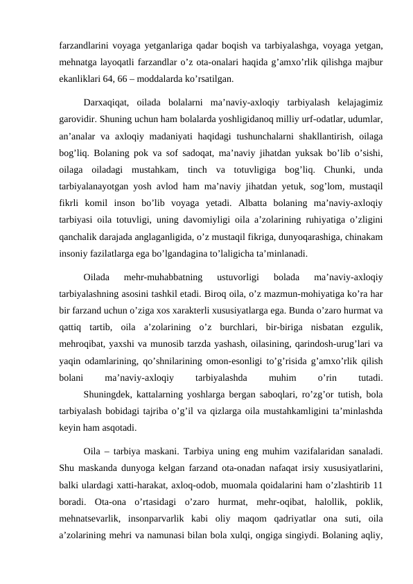 farzandlarini voyaga yetganlariga qadar boqish va tarbiyalashga, voyaga yetgan,
mehnatga layoqatli farzandlar o’z ota-onalari haqida g’amxo’rlik qilishga majbur
ekanliklari 64, 66 – moddalarda ko’rsatilgan.
Darxaqiqat,  oilada  bolalarni  ma’naviy-axloqiy  tarbiyalash  kelajagimiz
garovidir. Shuning uchun ham bolalarda yoshligidanoq milliy urf-odatlar, udumlar,
an’analar  va axloqiy madaniyati  haqidagi  tushunchalarni  shakllantirish,  oilaga
bog’liq. Bolaning pok va sof sadoqat, ma’naviy jihatdan yuksak bo’lib o’sishi,
oilaga  oiladagi  mustahkam,  tinch  va  totuvligiga  bog’liq.  Chunki,  unda
tarbiyalanayotgan yosh avlod ham ma’naviy jihatdan yetuk, sog’lom, mustaqil
fikrli  komil  inson  bo’lib  voyaga  yetadi.  Albatta  bolaning  ma’naviy-axloqiy
tarbiyasi oila totuvligi, uning davomiyligi oila a’zolarining ruhiyatiga o’zligini
qanchalik darajada anglaganligida, o’z mustaqil fikriga, dunyoqarashiga, chinakam
insoniy fazilatlarga ega bo’lgandagina to’laligicha ta’minlanadi.
Oilada  mehr-muhabbatning  ustuvorligi  bolada  ma’naviy-axloqiy
tarbiyalashning asosini tashkil etadi. Biroq oila, o’z mazmun-mohiyatiga ko’ra har
bir farzand uchun o’ziga xos xarakterli xususiyatlarga ega. Bunda o’zaro hurmat va
qattiq  tartib,  oila  a’zolarining  o’z  burchlari,  bir-biriga  nisbatan  ezgulik,
mehroqibat, yaxshi va munosib tarzda yashash, oilasining, qarindosh-urug’lari va
yaqin odamlarining, qo’shnilarining omon-esonligi to’g’risida g’amxo’rlik qilish
bolani
 
ma’naviy-axloqiy
 
tarbiyalashda
 
muhim
 
o’rin
 
tutadi.
Shuningdek, kattalarning yoshlarga bergan saboqlari, ro’zg’or tutish, bola
tarbiyalash bobidagi tajriba o’g’il va qizlarga oila mustahkamligini ta’minlashda
keyin ham asqotadi.
Oila – tarbiya maskani. Tarbiya uning eng muhim vazifalaridan sanaladi.
Shu maskanda dunyoga kelgan farzand ota-onadan nafaqat irsiy xususiyatlarini,
balki ulardagi xatti-harakat, axloq-odob, muomala qoidalarini ham o’zlashtirib 11
boradi.  Ota-ona  o’rtasidagi  o’zaro  hurmat,  mehr-oqibat,  halollik,  poklik,
mehnatsevarlik,  insonparvarlik  kabi  oliy  maqom  qadriyatlar  ona  suti,  oila
a’zolarining mehri va namunasi bilan bola xulqi, ongiga singiydi. Bolaning aqliy,
