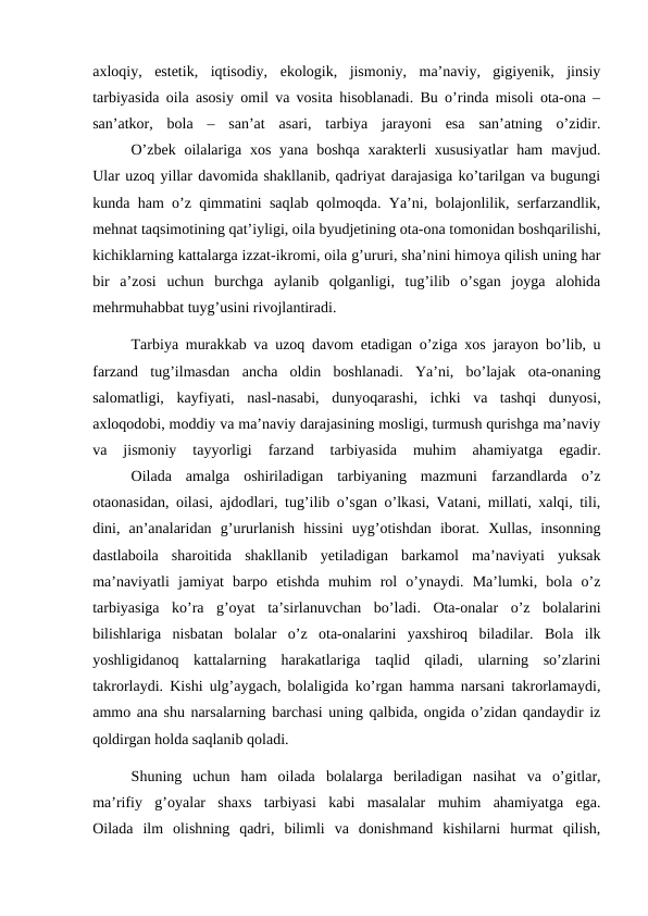 axloqiy,  estetik,  iqtisodiy,  ekologik,  jismoniy,  ma’naviy,  gigiyenik,  jinsiy
tarbiyasida oila asosiy omil va vosita hisoblanadi. Bu o’rinda misoli ota-ona –
san’atkor,  bola  –  san’at  asari,  tarbiya  jarayoni  esa  san’atning  o’zidir.
O’zbek  oilalariga  xos yana boshqa  xarakterli  xususiyatlar  ham  mavjud.
Ular uzoq yillar davomida shakllanib, qadriyat darajasiga ko’tarilgan va bugungi
kunda ham o’z qimmatini saqlab qolmoqda. Ya’ni, bolajonlilik, serfarzandlik,
mehnat taqsimotining qat’iyligi, oila byudjetining ota-ona tomonidan boshqarilishi,
kichiklarning kattalarga izzat-ikromi, oila g’ururi, sha’nini himoya qilish uning har
bir  a’zosi  uchun  burchga  aylanib  qolganligi,  tug’ilib  o’sgan  joyga  alohida
mehrmuhabbat tuyg’usini rivojlantiradi.
Tarbiya murakkab va uzoq davom etadigan o’ziga xos jarayon bo’lib, u
farzand  tug’ilmasdan  ancha  oldin  boshlanadi.  Ya’ni,  bo’lajak  ota-onaning
salomatligi,  kayfiyati,  nasl-nasabi,  dunyoqarashi,  ichki  va  tashqi  dunyosi,
axloqodobi, moddiy va ma’naviy darajasining mosligi, turmush qurishga ma’naviy
va  jismoniy  tayyorligi  farzand  tarbiyasida  muhim  ahamiyatga  egadir.
Oilada  amalga  oshiriladigan  tarbiyaning  mazmuni  farzandlarda  o’z
otaonasidan, oilasi, ajdodlari, tug’ilib o’sgan o’lkasi, Vatani, millati, xalqi, tili,
dini,  an’analaridan  g’ururlanish  hissini  uyg’otishdan  iborat.  Xullas,  insonning
dastlaboila  sharoitida  shakllanib  yetiladigan  barkamol  ma’naviyati  yuksak
ma’naviyatli  jamiyat  barpo  etishda  muhim  rol  o’ynaydi.  Ma’lumki,  bola  o’z
tarbiyasiga  ko’ra  g’oyat  ta’sirlanuvchan  bo’ladi.  Ota-onalar  o’z  bolalarini
bilishlariga  nisbatan  bolalar  o’z  ota-onalarini  yaxshiroq  biladilar.  Bola  ilk
yoshligidanoq  kattalarning  harakatlariga  taqlid  qiladi,  ularning  so’zlarini
takrorlaydi. Kishi ulg’aygach, bolaligida ko’rgan hamma narsani takrorlamaydi,
ammo ana shu narsalarning barchasi uning qalbida, ongida o’zidan qandaydir iz
qoldirgan holda saqlanib qoladi.
Shuning  uchun  ham  oilada  bolalarga  beriladigan  nasihat  va  o’gitlar,
ma’rifiy  g’oyalar  shaxs  tarbiyasi  kabi  masalalar  muhim  ahamiyatga  ega.
Oilada  ilm  olishning  qadri,  bilimli  va  donishmand  kishilarni  hurmat  qilish,
