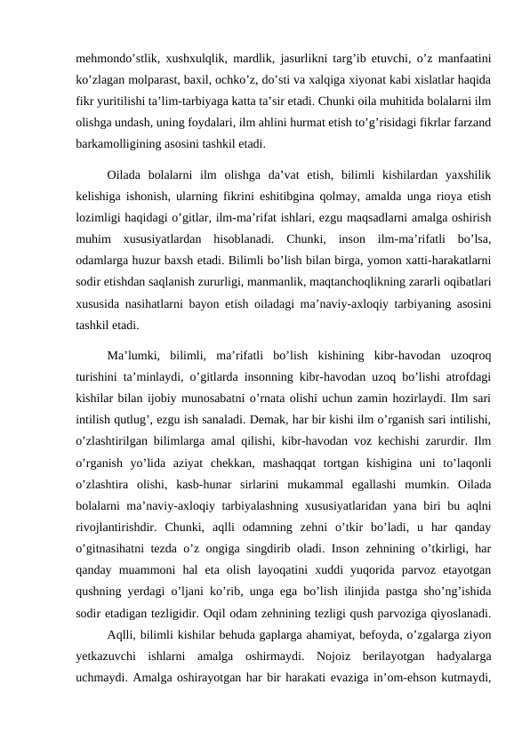 mehmondo’stlik, xushxulqlik, mardlik, jasurlikni targ’ib etuvchi, o’z manfaatini
ko’zlagan molparast, baxil, ochko’z, do’sti va xalqiga xiyonat kabi xislatlar haqida
fikr yuritilishi ta’lim-tarbiyaga katta ta’sir etadi. Chunki oila muhitida bolalarni ilm
olishga undash, uning foydalari, ilm ahlini hurmat etish to’g’risidagi fikrlar farzand
barkamolligining asosini tashkil etadi.
Oilada  bolalarni  ilm  olishga  da’vat  etish,  bilimli  kishilardan  yaxshilik
kelishiga ishonish, ularning fikrini eshitibgina qolmay, amalda unga rioya etish
lozimligi haqidagi o’gitlar, ilm-ma’rifat ishlari, ezgu maqsadlarni amalga oshirish
muhim  xususiyatlardan  hisoblanadi.  Chunki,  inson  ilm-ma’rifatli  bo’lsa,
odamlarga huzur baxsh etadi. Bilimli bo’lish bilan birga, yomon xatti-harakatlarni
sodir etishdan saqlanish zururligi, manmanlik, maqtanchoqlikning zararli oqibatlari
xususida nasihatlarni bayon etish oiladagi ma’naviy-axloqiy tarbiyaning asosini
tashkil etadi.
Ma’lumki,  bilimli,  ma’rifatli  bo’lish  kishining  kibr-havodan  uzoqroq
turishini ta’minlaydi, o’gitlarda insonning kibr-havodan uzoq bo’lishi atrofdagi
kishilar bilan ijobiy munosabatni o’rnata olishi uchun zamin hozirlaydi. Ilm sari
intilish qutlug’, ezgu ish sanaladi. Demak, har bir kishi ilm o’rganish sari intilishi,
o’zlashtirilgan bilimlarga amal qilishi, kibr-havodan voz kechishi zarurdir. Ilm
o’rganish  yo’lida  aziyat  chekkan,  mashaqqat  tortgan  kishigina  uni  to’laqonli
o’zlashtira  olishi,  kasb-hunar  sirlarini  mukammal  egallashi  mumkin.  Oilada
bolalarni ma’naviy-axloqiy tarbiyalashning xususiyatlaridan yana biri bu aqlni
rivojlantirishdir.  Chunki,  aqlli  odamning  zehni  o’tkir  bo’ladi,  u  har  qanday
o’gitnasihatni tezda o’z ongiga singdirib oladi. Inson zehnining o’tkirligi, har
qanday  muammoni  hal  eta  olish  layoqatini  xuddi  yuqorida  parvoz  etayotgan
qushning yerdagi o’ljani ko’rib, unga ega bo’lish ilinjida pastga sho’ng’ishida
sodir etadigan tezligidir. Oqil odam zehnining tezligi qush parvoziga qiyoslanadi.
Aqlli, bilimli kishilar behuda gaplarga ahamiyat, befoyda, o’zgalarga ziyon
yetkazuvchi  ishlarni  amalga  oshirmaydi.  Nojoiz  berilayotgan  hadyalarga
uchmaydi. Amalga oshirayotgan har bir harakati evaziga in’om-ehson kutmaydi,
