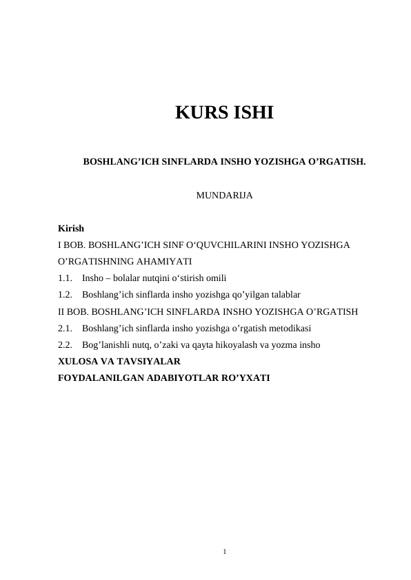 KURS ISHI
BOSHLANG’ICH SINFLARDA INSHO YOZISHGA O’RGATISH.
MUNDARIJA
Kirish
I BOB. BOSHLANG’ICH SINF OʻQUVCHILARINI INSHO YOZISHGA 
O’RGATISHNING AHAMIYATI
1.1.    Insho – bolalar nutqini oʻstirish omili
1.2.    Boshlang’ich sinflarda insho yozishga qo’yilgan talablar
II BOB. BOSHLANG’ICH SINFLARDA INSHO YOZISHGA O’RGATISH
2.1.    Boshlang’ich sinflarda insho yozishga o’rgatish metodikasi
2.2.    Bog’lanishli nutq, o’zaki va qayta hikoyalash va yozma insho
XULOSA VA TAVSIYALAR
FOYDALANILGAN ADABIYOTLAR RO’YXATI
1
