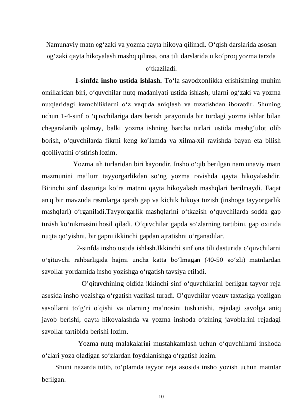 Namunaviy matn og‘zaki va yozma qayta hikoya qilinadi. O‘qish darslarida asosan
og‘zaki qayta hikoyalash mashq qilinsa, ona tili darslarida u ko‘proq yozma tarzda
o‘tkaziladi.
        1-sinfda insho ustida ishlash. To‘la savodxonlikka erishishning muhim
omillaridan biri, o‘quvchilar nutq madaniyati ustida ishlash, ularni og‘zaki va yozma
nutqlaridagi kamchiliklarni o‘z vaqtida aniqlash va tuzatishdan iboratdir. Shuning
uchun 1-4-sinf o ‘quvchilariga dars berish jarayonida bir turdagi yozma ishlar bilan
chegaralanib  qolmay,  balki  yozma  ishning  barcha  turlari  ustida  mashg‘ulot  olib
borish, o‘quvchilarda fikrni keng ko’lamda va xilma-xil ravishda bayon eta bilish
qobiliyatini o‘stirish lozim.
         Yozma ish turlaridan biri bayondir. Insho o‘qib berilgan nam unaviy matn
mazmunini  ma’lum  tayyorgarlikdan  so‘ng  yozma  ravishda  qayta  hikoyalashdir.
Birinchi sinf dasturiga ko‘ra matnni qayta hikoyalash mashqlari berilmaydi. Faqat
aniq bir mavzuda rasmlarga qarab gap va kichik hikoya tuzish (inshoga tayyorgarlik
mashqlari) o‘rganiladi.Tayyorgarlik mashqlarini o‘tkazish o‘quvchilarda sodda gap
tuzish ko‘nikmasini hosil qiladi. O‘quvchilar gapda so‘zlarning tartibini, gap oxirida
nuqta qo‘yishni, bir gapni ikkinchi gapdan ajratishni o‘rganadilar.
           2-sinfda insho ustida ishlash.Ikkinchi sinf ona tili dasturida o‘quvchilarni
o‘qituvchi  rahbarligida  hajmi  uncha  katta  bo‘lmagan  (40-50  so‘zli)  matnlardan
savollar yordamida insho yozishga o‘rgatish tavsiya etiladi.
           O’qituvchining oldida ikkinchi sinf o‘quvchilarini berilgan tayyor reja
asosida insho yozishga o‘rgatish vazifasi turadi. O’quvchilar yozuv taxtasiga yozilgan
savollarni to‘g‘ri o‘qishi va ularning ma’nosini tushunishi, rejadagi savolga aniq
javob berishi, qayta hikoyalashda va yozma inshoda o‘zining javoblarini rejadagi
savollar tartibida berishi lozim.
        Yozma nutq malakalarini mustahkamlash uchun o‘quvchilarni inshoda
o‘zlari yoza oladigan so‘zlardan foydalanishga o‘rgatish lozim.  
Shuni nazarda tutib, to‘plamda tayyor reja asosida insho yozish uchun matnlar
berilgan.
10

