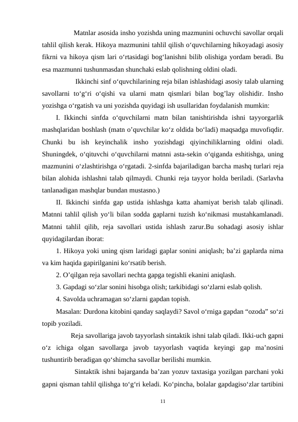          Matnlar asosida insho yozishda uning mazmunini ochuvchi savollar orqali
tahlil qilish kerak. Hikoya mazmunini tahlil qilish o‘quvchilarning hikoyadagi asosiy
fikrni va hikoya qism lari o‘rtasidagi bog‘lanishni bilib olishiga yordam beradi. Bu
esa mazmunni tushunmasdan shunchaki eslab qolishning oldini oladi.  
          Ikkinchi sinf o‘quvchilarining reja bilan ishlashidagi asosiy talab ularning
savollarni  to‘g‘ri  o‘qishi  va  ularni  matn  qismlari  bilan  bog’lay  olishidir.  Insho
yozishga o‘rgatish va uni yozishda quyidagi ish usullaridan foydalanish mumkin:
I.  Ikkinchi  sinfda  o‘quvchilarni  matn  bilan  tanishtirishda  ishni  tayyorgarlik
mashqlaridan boshlash (matn o’quvchilar ko‘z oldida bo‘ladi) maqsadga muvofiqdir.
Chunki  bu  ish  keyinchalik  insho  yozishdagi  qiyinchiliklarning  oldini  oladi.
Shuningdek, o‘qituvchi o‘quvchilarni matnni asta-sekin o‘qiganda eshitishga, uning
mazmunini o‘zlashtirishga o‘rgatadi. 2-sinfda bajariladigan barcha mashq turlari reja
bilan alohida ishlashni talab qilmaydi. Chunki reja tayyor holda beriladi. (Sarlavha
tanlanadigan mashqlar bundan mustasno.)
II. Ikkinchi sinfda gap ustida ishlashga katta ahamiyat berish talab qilinadi.
Matnni tahlil qilish yo‘li bilan sodda gaplarni tuzish ko‘nikmasi mustahkamlanadi.
Matnni  tahlil  qilib,  reja  savollari  ustida  ishlash  zarur.Bu  sohadagi  asosiy  ishlar
quyidagilardan iborat:
1. Hikoya yoki uning qism laridagi gaplar sonini aniqlash; ba’zi gaplarda nima
va kim haqida gapirilganini ko‘rsatib berish.
2. O’qilgan reja savollari nechta gapga tegishli ekanini aniqlash.
3. Gapdagi so‘zlar sonini hisobga olish; tarkibidagi so‘zlarni eslab qolish.
4. Savolda uchramagan so‘zlarni gapdan topish.
Masalan: Durdona kitobini qanday saqlaydi? Savol o‘rniga gapdan “ozoda” so‘zi
topib yoziladi.  
        Reja savollariga javob tayyorlash sintaktik ishni talab qiladi. Ikki-uch gapni
o‘z  ichiga  olgan  savollarga  javob  tayyorlash  vaqtida  keyingi  gap  ma’nosini
tushuntirib beradigan qo‘shimcha savollar berilishi mumkin.  
        Sintaktik ishni bajarganda ba’zan yozuv taxtasiga yozilgan parchani yoki
gapni qisman tahlil qilishga to‘g‘ri keladi. Ko‘pincha, bolalar gapdagiso‘zlar tartibini
11
