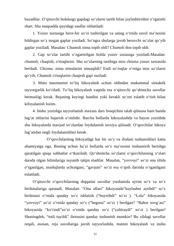 buzadilar. O’qituvchi bolalarga gapdagi so‘zlarni tartib bilan joylashtirishni o‘rgatishi
shart. Shu maqsadda quyidagi usullar ishlatiladi:
1. Yozuv taxtasiga biror-bir so‘zi tushirilgan va uning o‘rnida savol ma’nosini
bildirgan so‘z turgan gaplar yoziladi. So‘ngra shularga javob beruvchi so‘zlar qo‘yib
gaplar yoziladi. Masalan: Chumoli nima topib oldi? Chumoli don topib oldi.
2. Gap so‘zlar tartibi o‘zgartirilgan holda yozuv taxtasiga yoziladi.Masalan:
chumoli, chaqirdi, o'rtoqlarini. Shu so‘zlarning tartibiga mos chizma yozuv taxtasida
beriladi. Chizma: nima nimalarini nimaqildi? Endi so‘roqlar o‘rniga mos so‘zlarni
qo‘yib, Chumoli o'rtoqlarini chaqirdi gapi tuziladi.
3.  Matn  mazmunini  to‘liq  hikoyalash  uchun  oldindan  mukammal  sintaktik
tayyorgarlik ko‘riladi. To‘liq hikoyalash vaqtida esa o‘qituvchi qo‘shimcha savollar
bermasligi kerak. Rejaning keyingi bandini yoki kerakli so‘zni eslatib o‘tish bilan
kifoyalanish lozim.
4. Insho yozishga tayyorlanish maxsus dars bosqichini talab qilmasa ham bunda
lug‘at ishlarini bajarish o‘rinlidir. Barcha hollarda hikoyalashda va bayon yozishda
shu hikoyalarda mavjud so‘zlardan foydalanish tavsiya qilinadi. O’quvchilar hikoya
lug‘atidan ongli foydalanishlari kerak.  
         O’quvchilarning hikoyadagi har bir so‘z va ifodani tushunishlari katta
ahamiyatga ega. Buning uchun ba’zi hollarda so‘z ma’nosini tushuntirib berishga
qaratilgan qisqa suhbatlar o‘tkaziladi. Qo‘shimcha so‘zlarni o‘quvchilarning o‘zlari
darsda olgan bilimlariga suyanib talqin etadilar. Masalan, “yovvoyi” so‘zi ona tilida
o‘rganilgan, mashqlarda uchratgani, “gavjum” so‘zi esa o‘qish darsida o‘rganilgani
eslatiladi.
O’qituvchi o‘quvchilarning diqqatini savollar yordamida ayrim so‘z va so‘z
birikmalariga qaratadi. Masalan:  “Ona allasi” hikoyasida“kuylashni  aytibdi” so‘z
birikmasi  o‘rnida  qanday  so‘z  ishlatish  (“buyiribdi”  so‘zi  ).  “Lola”  hikoyasida
“yovvoyi” so‘zi o‘rnida qanday so‘z (“begona” so‘zi ) berilgan? “Bahor sovg‘asi”
hikoyasida  “ko’rindi”so‘zi  o‘rnida  qanday  so‘z  (“yaltiraydi”  so‘zi  )  berilgan?
Shuningdek, “totli tuyildi” iborasini qanday tushunish mumkin? Bu xildagi savollar
orqali,  asosan,  reja  savollariga  javob  tayyorlashda,  matnni  hikoyalash  va  insho
12
