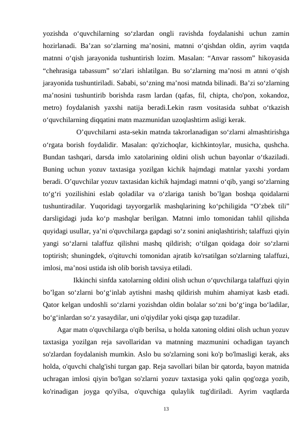 yozishda  o‘quvchilarning  so‘zlardan  ongli  ravishda  foydalanishi  uchun  zamin
hozirlanadi. Ba’zan so‘zlarning ma’nosini, matnni o‘qishdan oldin, ayrim vaqtda
matnni o‘qish jarayonida tushuntirish lozim. Masalan: “Anvar rassom” hikoyasida
“chehrasiga tabassum” so‘zlari ishlatilgan. Bu so‘zlarning ma’nosi m atnni o‘qish
jarayonida tushuntiriladi. Sababi, so‘zning ma’nosi matnda bilinadi. Ba’zi so‘zlarning
ma’nosini tushuntirib borishda rasm lardan (qafas, fil, chipta, cho'pon, xokandoz,
metro)  foydalanish  yaxshi  natija  beradi.Lekin  rasm  vositasida  suhbat  o‘tkazish
o‘quvchilarning diqqatini matn mazmunidan uzoqlashtirm asligi kerak.  
        O’quvchilarni asta-sekin matnda takrorlanadigan so‘zlarni almashtirishga
o‘rgata borish foydalidir. Masalan: qo'zichoqlar, kichkintoylar, musicha, qushcha.
Bundan tashqari, darsda imlo xatolarining oldini olish uchun bayonlar o‘tkaziladi.
Buning uchun yozuv taxtasiga yozilgan kichik hajmdagi matnlar yaxshi yordam
beradi. O’quvchilar yozuv taxtasidan kichik hajmdagi matnni o‘qib, yangi so‘zlarning
to‘g‘ri  yozilishini  eslab  qoladilar  va  o‘zlariga  tanish  bo’lgan  boshqa  qoidalarni
tushuntiradilar. Yuqoridagi tayyorgarlik mashqlarining ko‘pchiligida “O’zbek tili”
darsligidagi juda ko‘p mashqlar berilgan. Matnni imlo tomonidan tahlil qilishda
quyidagi usullar, ya’ni o'quvchilarga gapdagi so‘z sonini aniqlashtirish; talaffuzi qiyin
yangi  so‘zlarni  talaffuz  qilishni  mashq  qildirish;  o‘tilgan  qoidaga  doir  so‘zlarni
toptirish; shuningdek, o'qituvchi tomonidan ajratib ko'rsatilgan so'zlarning talaffuzi,
imlosi, ma’nosi ustida ish olib borish tavsiya etiladi.
        Ikkinchi sinfda xatolarning oldini olish uchun o‘quvchilarga talaffuzi qiyin
bo’lgan so‘zlarni bo‘g‘inlab aytishni mashq qildirish muhim ahamiyat kasb etadi.
Qator kelgan undoshli so‘zlarni yozishdan oldin bolalar so‘zni bo‘g‘inga bo‘ladilar,
bo‘g‘inlardan so‘z yasaydilar, uni o'qiydilar yoki qisqa gap tuzadilar.
Agar matn o'quvchilarga o'qib berilsa, u holda xatoning oldini olish uchun yozuv
taxtasiga  yozilgan  reja  savollaridan  va  matnning  mazmunini  ochadigan  tayanch
so'zlardan foydalanish mumkin. Aslo bu so'zlarning soni ko'p bo'lmasligi kerak, aks
holda, o'quvchi chalg'ishi turgan gap. Reja savollari bilan bir qatorda, bayon matnida
uchragan imlosi qiyin bo'lgan so'zlarni yozuv taxtasiga yoki qalin qog'ozga yozib,
ko'rinadigan  joyga  qo'yilsa,  o'quvchiga  qulaylik  tug'diriladi.  Ayrim  vaqtlarda
13
