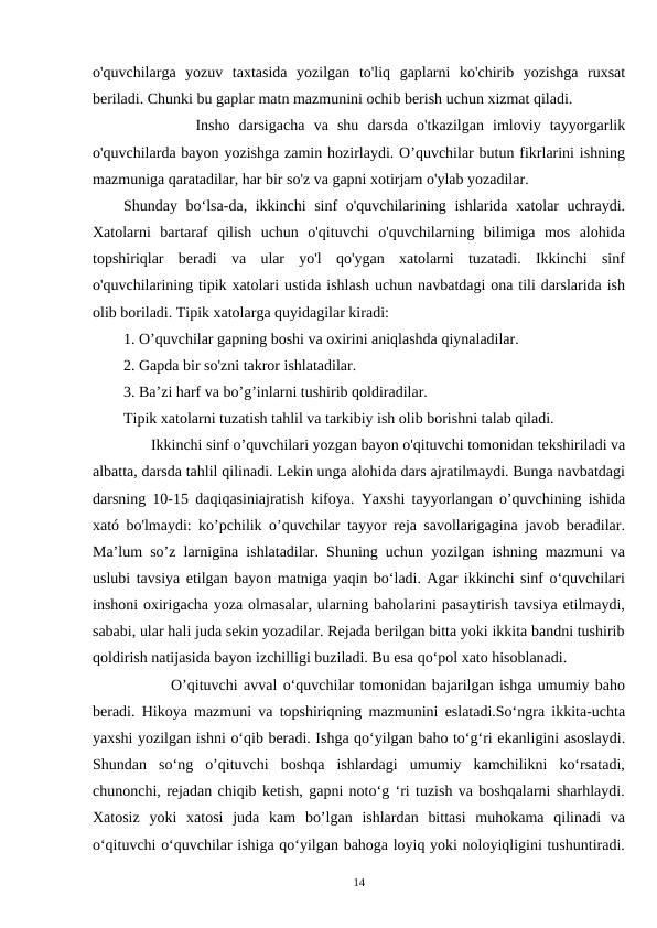 o'quvchilarga  yozuv  taxtasida  yozilgan  to'liq  gaplarni  ko'chirib  yozishga  ruxsat
beriladi. Chunki bu gaplar matn mazmunini ochib berish uchun xizmat qiladi.  
        Insho  darsigacha  va  shu  darsda  o'tkazilgan  imloviy  tayyorgarlik
o'quvchilarda bayon yozishga zamin hozirlaydi. O’quvchilar butun fikrlarini ishning
mazmuniga qaratadilar, har bir so'z va gapni xotirjam o'ylab yozadilar.
Shunday bo‘lsa-da, ikkinchi sinf o'quvchilarining ishlarida xatolar  uchraydi.
Xatolarni  bartaraf  qilish  uchun  o'qituvchi  o'quvchilarning  bilimiga  mos  alohida
topshiriqlar  beradi  va  ular  yo'l  qo'ygan  xatolarni  tuzatadi.  Ikkinchi  sinf
o'quvchilarining tipik xatolari ustida ishlash uchun navbatdagi ona tili darslarida ish
olib boriladi. Tipik xatolarga quyidagilar kiradi:
1. O’quvchilar gapning boshi va oxirini aniqlashda qiynaladilar.
2. Gapda bir so'zni takror ishlatadilar.
3. Ba’zi harf va bo’g’inlarni tushirib qoldiradilar.
Tipik xatolarni tuzatish tahlil va tarkibiy ish olib borishni talab qiladi.
       Ikkinchi sinf o’quvchilari yozgan bayon o'qituvchi tomonidan tekshiriladi va
albatta, darsda tahlil qilinadi. Lekin unga alohida dars ajratilmaydi. Bunga navbatdagi
darsning 10-15 daqiqasiniajratish kifoya. Yaxshi tayyorlangan o’quvchining ishida
xató bo'lmaydi: ko’pchilik o’quvchilar tayyor reja savollarigagina javob beradilar.
Ma’lum so’z larnigina ishlatadilar. Shuning uchun yozilgan ishning mazmuni va
uslubi tavsiya etilgan bayon matniga yaqin bo‘ladi. Agar ikkinchi sinf o‘quvchilari
inshoni oxirigacha yoza olmasalar, ularning baholarini pasaytirish tavsiya etilmaydi,
sababi, ular hali juda sekin yozadilar. Rejada berilgan bitta yoki ikkita bandni tushirib
qoldirish natijasida bayon izchilligi buziladi. Bu esa qo‘pol xato hisoblanadi.
        O’qituvchi avval o‘quvchilar tomonidan bajarilgan ishga umumiy baho
beradi. Hikoya mazmuni va topshiriqning mazmunini eslatadi.So‘ngra ikkita-uchta
yaxshi yozilgan ishni o‘qib beradi. Ishga qo‘yilgan baho to‘g‘ri ekanligini asoslaydi.
Shundan  so‘ng  o’qituvchi  boshqa  ishlardagi  umumiy  kamchilikni  ko‘rsatadi,
chunonchi, rejadan chiqib ketish, gapni noto‘g ‘ri tuzish va boshqalarni sharhlaydi.
Xatosiz  yoki  xatosi  juda  kam  bo’lgan  ishlardan  bittasi  muhokama  qilinadi  va
o‘qituvchi o‘quvchilar ishiga qo‘yilgan bahoga loyiq yoki noloyiqligini tushuntiradi.
14
