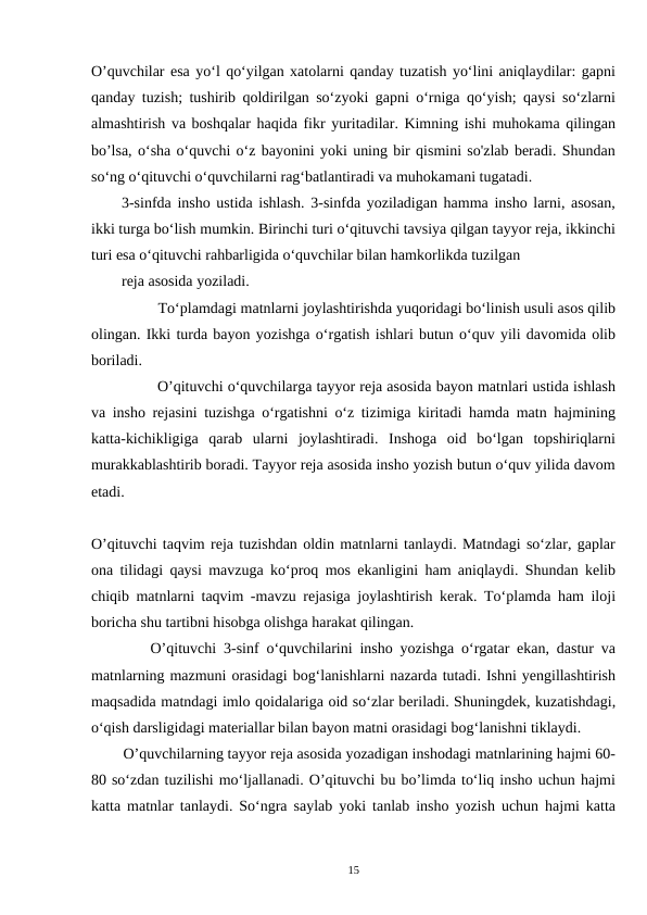O’quvchilar esa yo‘l qo‘yilgan xatolarni qanday tuzatish yo‘lini aniqlaydilar: gapni
qanday tuzish; tushirib qoldirilgan so‘zyoki gapni o‘rniga qo‘yish; qaysi so‘zlarni
almashtirish va boshqalar haqida fikr yuritadilar. Kimning ishi muhokama qilingan
bo’lsa, o‘sha o‘quvchi o‘z bayonini yoki uning bir qismini so'zlab beradi. Shundan
so‘ng o‘qituvchi o‘quvchilarni rag‘batlantiradi va muhokamani tugatadi.
3-sinfda insho ustida ishlash. 3-sinfda yoziladigan hamma insho larni, asosan,
ikki turga bo‘lish mumkin. Birinchi turi o‘qituvchi tavsiya qilgan tayyor reja, ikkinchi
turi esa o‘qituvchi rahbarligida o‘quvchilar bilan hamkorlikda tuzilgan
reja asosida yoziladi.  
         To‘plamdagi matnlarni joylashtirishda yuqoridagi bo‘linish usuli asos qilib
olingan. Ikki turda bayon yozishga o‘rgatish ishlari butun o‘quv yili davomida olib
boriladi.  
        O’qituvchi o‘quvchilarga tayyor reja asosida bayon matnlari ustida ishlash
va insho rejasini tuzishga o‘rgatishni o‘z tizimiga kiritadi hamda matn hajmining
katta-kichikligiga  qarab  ularni  joylashtiradi.  Inshoga  oid  bo‘lgan  topshiriqlarni
murakkablashtirib boradi. Tayyor reja asosida insho yozish butun o‘quv yilida davom
etadi.
O’qituvchi taqvim reja tuzishdan oldin matnlarni tanlaydi. Matndagi so‘zlar, gaplar
ona tilidagi qaysi mavzuga ko‘proq mos ekanligini ham aniqlaydi. Shundan kelib
chiqib matnlarni taqvim -mavzu rejasiga joylashtirish kerak. To‘plamda ham iloji
boricha shu tartibni hisobga olishga harakat qilingan.
        O’qituvchi 3-sinf o‘quvchilarini insho yozishga o‘rgatar ekan, dastur va
matnlarning mazmuni orasidagi bog‘lanishlarni nazarda tutadi. Ishni yengillashtirish
maqsadida matndagi imlo qoidalariga oid so‘zlar beriladi. Shuningdek, kuzatishdagi,
o‘qish darsligidagi materiallar bilan bayon matni orasidagi bog‘lanishni tiklaydi.
        O’quvchilarning tayyor reja asosida yozadigan inshodagi matnlarining hajmi 60-
80 so‘zdan tuzilishi mo‘ljallanadi. O’qituvchi bu bo’limda to‘liq insho uchun hajmi
katta matnlar tanlaydi. So‘ngra saylab yoki tanlab insho yozish uchun hajmi katta
15
