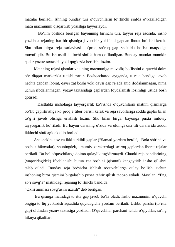 matnlar beriladi. Ishning bunday turi o‘quvchilarni to‘rtinchi sinfda o‘tkaziladigan
matn mazmunini qisqartirib yozishga tayyorlaydi.
        Bo‘lim boshida berilgan bayonning birinchi turi, tayyor reja asosida, insho
yozishda rejaning har bir qismiga javob bir yoki ikki gapdan iborat bo‘lishi kerak.
Shu  bilan  birga  reja  sarlavhasi  ko‘proq  so‘roq  gap  shaklida  bo‘lsa  maqsadga
muvofiqdir. Bu ish usuli ikkinchi sinfda ham qo‘llanilgan. Bunday matnlar mumkin
qadar yozuv taxtasida yoki qog‘ozda berilishi lozim.  
        Matnning rejasi qismlar va uning mazmuniga muvofiq bo‘lishini o‘quvchi doim
o‘z diqqat markazida tutishi zarur. Boshqacharoq aytganda, u reja bandiga javob
nechta gapdan iborat, qaysi xat boshi yoki qaysi gap rejada aniq ifodalanmagan, nima
uchun ifodalanmagan, yozuv taxtasidagi gaplardan foydalanish lozimligi ustida bosh
qotiradi.
       Dastlabki insholarga tayyorgarlik ko‘rishda o‘quvchilarni matnni qismlarga
bo‘lib gapirtirishga ko‘proq e’tibor berish kerak va reja savollariga sodda gaplar bilan
to‘g‘ri  javob  olishga  erishish  lozim.  Shu  bilan  birga,  bayonga  puxta  imloviy
tayyorgarlik ko‘riladi. Bu bayon darsning o‘zida va oldingi ona tili darslarida xuddi
ikkinchi sinfdagidek olib boriladi.
        Asta-sekin atov va ikki tarkibli gaplar (“Samad yordam berdi”, “Bola shirin” va
boshqa hikoyalar), shuningdek, umumiy xarakterdagi so‘roq gaplardan iborat rejalar
beriladi. Bu hol o‘quvchilarga doimo qulaylik tug‘dirmaydi. Chunki reja bandlarining
(yuqoridagidek) ifodalanishi butun xat boshini (qismni) kengaytirib insho qilishni
talab  qiladi.  Bunday  reja  bo‘yicha  ishlash  o‘quvchilarga  qulay  bo’lishi  uchun
inshoning biror qismini birgalashib puxta tahrir qilish taqozo etiladi. Masalan, “Eng
zo‘r sovg‘a” matnidagi rejaning to‘rtinchi bandida
“Oxiri ammasi sovg‘asini uzatdi” deb berilgan.  
       Bu qismga matndagi to‘rtta gap javob bo‘la oladi. Insho mazmunini o‘quvchi
ongiga to‘liq yetkazish aqsadida quyidagicha yordam beriladi. Ushbu parcha (to‘rtta
gap) oldindan yozuv taxtasiga yoziladi. O’quvchilar parchani ichda o‘qiydilar, so‘ng
hikoya qiladilar.  
16
