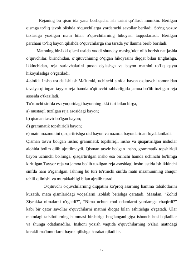        Rejaning bu qism ida yana boshqacha ish turini qo‘llash mumkin. Berilgan
qismga to‘liq javob olishda o‘quvchilarga yordamchi savollar beriladi. So‘ng yozuv
taxtasiga  yozilgan  matn  bilan  o‘quvchilarning  hikoyasi  taqqoslanadi.  Berilgan
parchani to‘liq bayon qilishda o‘quvchilarga shu tarzda yo‘llanma berib boriladi.
        Matnning bir-ikki qismi ustida xuddi shunday mashg‘ulot olib borish natijasida
o‘quvchilar, birinchidan, o‘qituvchining o‘qigan hikoyasini diqqat bilan tinglashga,
ikkinchidan,  reja  sarlavhalarini  puxta  o'ylashga  va  bayon  matnini  to‘liq  qayta
hikoyalashga o‘rgatiladi.
4-sinfda insho ustida ishlash.Ma'lumki, uchinchi sinfda bayon o'qituvchi tomonidan
tavsiya qilingan tayyor reja hamda o'qituvchi rahbarligida jamoa bo'lib tuzilgan reja
asosida o'tkaziladi.
To'rtinchi sinfda esa yuqoridagi bayonning ikki turi bilan birga,
a) mustaqil tuzilgan reja asosidagi bayon;
b) qisman tasvir bo'lgan bayon;
d) grammatik topshiriqli bayon;
e) matn mazmunini qisqartirishga oid bayon va nazorat bayonlaridan foydalaniladi.
Qisman tasvir bo'lgan insho; grammatik topshiriqli insho va qisqartirilgan insholar
alohida bolim qilib ajratilmaydi. Qisman tasvir bo'lgan insho, grammatik topshiriqli
bayon uchinchi bo'limga, qisqartirilgan insho esa birinchi hamda uchinchi bo'limga
kiritilgan.Tayyor reja va jamoa bo'lib tuzilgan reja asosidagi insho ustida ish ikkinchi
sinfda ham o'rganilgan. Ishning bu turi to'rtinchi sinfda matn mazmunining chuqur
tahlil qilinishi va murakkabligi bilan ajralib turadi.
          O'qituvchi o'quvchilarning diqqatini ko'proq asarning hamma tafsilotlarini
kuzatib, matn qismlaridagi voqealarni izohlab berishga qaratadi. Masalan, “Zohid
Ziyrakka nimalarni o'rgatdi?”, “Nima uchun chol odamlarni yordamga chaqirdi?”
kabi bir qator savollar o'quvchilarni matnni diqqat bilan eshitishga o'rgatadi. Ular
matndagi tafsilotlarning hammasi bir-biriga bog'langanligiga ishonch hosil qiladilar
va shunga odatlanadilar. Inshoni yozish vaqtida o'quvchilarning o'zlari matndagi
kerakli ma'lumotlarni bayon qilishga harakat qiladilar.
17
