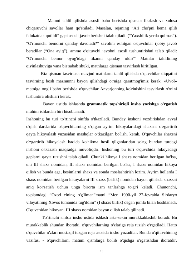           Matnni tahlil qilishda asosli baho berishda qisman fikrlash va xulosa
chiqaruvchi  savollar  ham  qo'shiladi.  Masalan,  rejaning  “Ari  cho'pni  kema  qilib
falokatdan qutildi” gapi asosli javob berishni talab qiladi. (“Yaxshilik yerda qolmas”).
“O'rmonchi bemorni qanday davoladi?” savolini eshitgan o'quvchilar ijobiy javob
beradilar (“Ona ayiq”), ammo o'qituvchi javobni asosli tushuntirishni talab qiladi:
“O'rmonchi  bemor  oyog'idagi  tikanni  qanday  oldi?”  Matnlar  tahlilining
qiyinlashuviga yana bir sabab shuki, matnlarga qisman tasvirlash kiritilgan.
         Biz qisman tasvirlash mavjud matnlarni tahlil qilishda o'quvchilar diqqatini
tasvirning bosh mazmunni bayon qilishdagi o'rniga qaratmog'imiz kerak. «Uvol»
matniga ongli baho berishda o'quvchilar Anvarjonning ko'rinishini tasvirlash o'rnini
tushuntira olishlari kerak.  
         Bayon ustida ishlashda  grammatik topshiriqli insho yozishga o'rgatish
muhim ishlardan biri hisoblanadi.
Inshoning bu turi to'rtinchi sinfda o'tkaziladi. Bunday inshoni yozdirishdan avval
o'qish  darslarida o'quvchilarning  o'qigan  ayrim  hikoyalaridagi  shaxsni  o'zgartirib
qayta hikoyalash yuzasidan mashqlar o'tkazilgan bo'lishi kerak. O'quvchilar shaxsni
o'zgartirib  hikoyalash  haqida  ko'nikma  hosil  qilganlaridan  so'ng  bunday  turdagi
inshoni o'tkazish maqsadga muvofiqdir. Inshoning bu turi o'quvchida hikoyadagi
gaplarni qayta tuzishni talab qiladi. Chunki hikoya I shaxs nomidan berilgan bo'lsa,
uni III shaxs nomidan, III shaxs nomidan berilgan bo'lsa, I shaxs nomidan hikoya
qilish va bunda ega, kesimlarni shaxs va sonda moslashtirish lozim. Ayrim hollarda I
shaxs nomidan berilgan hikoyalarni III shaxs (birlik) nomidan bayon qilishda shaxsni
aniq  ko'rsatish  uchun  unga  birorta  ism  tanlashga  to'g'ri  keladi.  Chunonchi,
to'plamdagi  “Ozod  elning  o'g'liman”matni  “Men  1990-yil  27-fevralda  Sirdaryo
viloyatining Xovos tumanida tug'ildim” (I shaxs birlik) degan jumla bilan boshlanadi.
O'quvchidan hikoyani III shaxs nomidan bayon qilish talab qilinadi.
          To'rtinchi sinfda insho ustida ishlash asta-sekin murakkablashib boradi. Bu
murakkablik shundan iboratki, o'quvchilarning o'zlariga reja tuzish o'rgatiladi. Hatto
o'quvchilar o'zlari mustaqil tuzgan reja asosida insho yozadilar. Bunda o'qituvchining
vazifasi  -  o'quvchilarni  matnni  qismlarga  bo'lib  o'qishga  o'rgatishdan  iboratdir.
18
