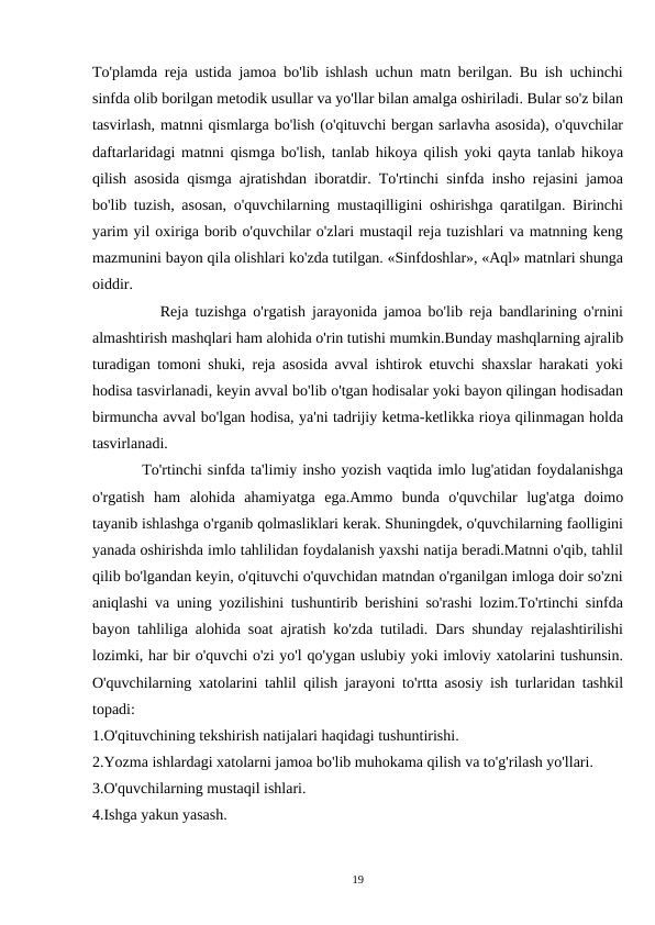 To'plamda reja ustida jamoa bo'lib ishlash uchun matn berilgan. Bu ish uchinchi
sinfda olib borilgan metodik usullar va yo'llar bilan amalga oshiriladi. Bular so'z bilan
tasvirlash, matnni qismlarga bo'lish (o'qituvchi bergan sarlavha asosida), o'quvchilar
daftarlaridagi matnni qismga bo'lish, tanlab hikoya qilish yoki qayta tanlab hikoya
qilish asosida qismga ajratishdan iboratdir. To'rtinchi sinfda insho rejasini jamoa
bo'lib tuzish, asosan, o'quvchilarning mustaqilligini oshirishga qaratilgan. Birinchi
yarim yil oxiriga borib o'quvchilar o'zlari mustaqil reja tuzishlari va matnning keng
mazmunini bayon qila olishlari ko'zda tutilgan. «Sinfdoshlar», «Aql» matnlari shunga
oiddir.
          Reja tuzishga o'rgatish jarayonida jamoa bo'lib reja bandlarining o'rnini
almashtirish mashqlari ham alohida o'rin tutishi mumkin.Bunday mashqlarning ajralib
turadigan tomoni shuki, reja asosida avval ishtirok etuvchi shaxslar harakati yoki
hodisa tasvirlanadi, keyin avval bo'lib o'tgan hodisalar yoki bayon qilingan hodisadan
birmuncha avval bo'lgan hodisa, ya'ni tadrijiy ketma-ketlikka rioya qilinmagan holda
tasvirlanadi.
         To'rtinchi sinfda ta'limiy insho yozish vaqtida imlo lug'atidan foydalanishga
o'rgatish  ham  alohida  ahamiyatga  ega.Ammo  bunda  o'quvchilar  lug'atga  doimo
tayanib ishlashga o'rganib qolmasliklari kerak. Shuningdek, o'quvchilarning faolligini
yanada oshirishda imlo tahlilidan foydalanish yaxshi natija beradi.Matnni o'qib, tahlil
qilib bo'lgandan keyin, o'qituvchi o'quvchidan matndan o'rganilgan imloga doir so'zni
aniqlashi va uning yozilishini tushuntirib berishini so'rashi lozim.To'rtinchi sinfda
bayon tahliliga alohida soat ajratish ko'zda tutiladi. Dars shunday rejalashtirilishi
lozimki, har bir o'quvchi o'zi yo'l qo'ygan uslubiy yoki imloviy xatolarini tushunsin.
O'quvchilarning xatolarini tahlil qilish jarayoni to'rtta asosiy ish turlaridan tashkil
topadi:
1.O'qituvchining tekshirish natijalari haqidagi tushuntirishi.
2.Yozma ishlardagi xatolarni jamoa bo'lib muhokama qilish va to'g'rilash yo'llari.
3.O'quvchilarning mustaqil ishlari.
4.Ishga yakun yasash.
19
