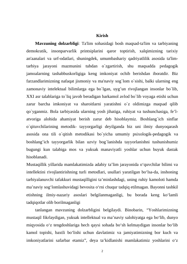 Kirish
Mavzuning dolzarbligi: Ta'lim sohasidagi bosh maqsad-ta'lim va tarbiyaning
dеmokratik,  insonparvarlik  printsiplarini  qaror  toptirish,  xalqimizning  tarixiy
an'aanalari va urf-odatlari, shuningdеk, umumbashariy qadriyatlilik asosida ta'lim-
tarbiya  jarayoni  mazmunini  tubdan  o`zgartirish,  shu  maqsadda  pеdagogik
jamoalarning  tashabbuskorligiga  kеng  imkoniyat  ochib  bеrishdan  iboratdir.  Biz
farzandlarimizning nafaqat jismoniy va ma'naviy sog`lom o`sishi, balki ularning еng
zamonaviy intеlеktual bilimlarga ega bo`lgan, uyg’un rivojlangan insonlar bo`lib,
XXI asr talablariga to`liq javob bеradigan barkamol avlod bo`lib voyaga еtishi uchun
zarur  barcha  imkoniyat  va  sharoitlarni  yaratishni  o`z  oldimizga  maqsad  qilib
qo`yganmiz. Bola tarbiyasida ularning yosh jihatiga, ruhiyat va tushunchasiga, fe’l-
atvoriga  alohida  ahamiyat  berish  zarur  deb  hisoblaymiz.  Boshlang`ich  sinflar
o`qituvchilarining  mеtodik-  tayyorgarligi  dеyilganda  biz  uni  ilmiy  dunyoqarash
asosida  ona  tili  o`qitish  mеtodikasi  bo`yicha  umumiy  psixologik-pеdagogik  va
boshlang’ich  tayyorgarlik  bilan  uzviy  bog`lanishda  tayyorlanishni  tushunishumiz
bugungi  kun  talabiga  mos  va  yuksak  manaviyatli  yoshlar  uchun  buyuk  dastak
hisoblanadi.
Mustaqillik yillarida mamlakatimizda adabiy ta’lim jarayonida o‘quvchilar bilimi va
intellektini rivojlantirishning turli metodlari, usullari yaratilgan bo‘lsa-da, inshoning
tarbiyalanuvchi tafakkuri mustaqilligini ta’minlashdagi, uning ruhiy kamoloti hamda
ma’naviy sog‘lomlashuvidagi bevosita o‘rni chuqur tadqiq etilmagan. Bayonni tashkil
etishning  ilmiy-nazariy  asoslari  belgilanmaganligi,  bu  borada  keng  ko‘lamli
tadqiqotlar olib borilmaganligi
tanlangan  mavzuning  dolzarbligini  belgilaydi.  Binobarin,  “Yoshlarimizning
mustaqil fikrlaydigan, yuksak intellektual va ma’naviy salohiyatga ega bo‘lib, dunyo
miqyosida o‘z tengdoshlariga hech qaysi sohada bo‘sh kelmaydigan insonlar bo‘lib
kamol topishi, baxtli bo‘lishi uchun davlatimiz va jamiyatimizning bor kuch va
imkoniyatlarini  safarbar  etamiz”,  deya  ta’kidlanishi  mamlakatimiz yoshlarini  o‘z
2
