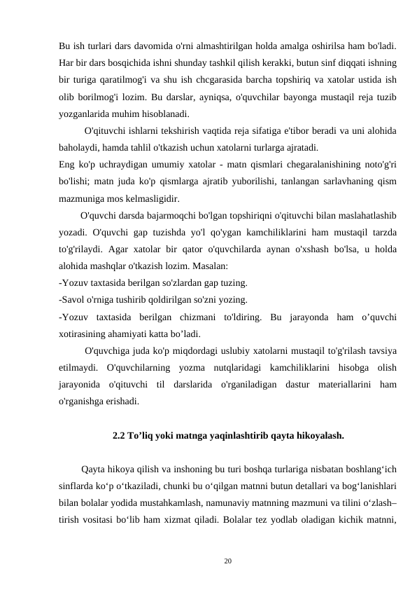 Bu ish turlari dars davomida o'rni almashtirilgan holda amalga oshirilsa ham bo'ladi.
Har bir dars bosqichida ishni shunday tashkil qilish kerakki, butun sinf diqqati ishning
bir turiga qaratilmog'i va shu ish chcgarasida barcha topshiriq va xatolar ustida ish
olib borilmog'i lozim. Bu darslar, ayniqsa, o'quvchilar bayonga mustaqil reja tuzib
yozganlarida muhim hisoblanadi.
        O'qituvchi ishlarni tekshirish vaqtida reja sifatiga e'tibor beradi va uni alohida
baholaydi, hamda tahlil o'tkazish uchun xatolarni turlarga ajratadi.
Eng ko'p uchraydigan umumiy xatolar - matn qismlari chegaralanishining noto'g'ri
bo'lishi; matn juda ko'p qismlarga ajratib yuborilishi, tanlangan sarlavhaning qism
mazmuniga mos kelmasligidir.
        O'quvchi darsda bajarmoqchi bo'lgan topshiriqni o'qituvchi bilan maslahatlashib
yozadi. O'quvchi gap tuzishda yo'l  qo'ygan kamchiliklarini  ham mustaqil  tarzda
to'g'rilaydi.  Agar  xatolar  bir  qator  o'quvchilarda  aynan  o'xshash  bo'lsa,  u  holda
alohida mashqlar o'tkazish lozim. Masalan:
-Yozuv taxtasida berilgan so'zlardan gap tuzing.
-Savol o'rniga tushirib qoldirilgan so'zni yozing.
-Yozuv  taxtasida  berilgan  chizmani  to'ldiring.  Bu  jarayonda  ham  o’quvchi
xotirasining ahamiyati katta bo’ladi.
        O'quvchiga juda ko'p miqdordagi uslubiy xatolarni mustaqil to'g'rilash tavsiya
etilmaydi.  O'quvchilarning  yozma  nutqlaridagi  kamchiliklarini  hisobga  olish
jarayonida  o'qituvchi  til  darslarida  o'rganiladigan  dastur  materiallarini  ham
o'rganishga erishadi.
                      2.2 To’liq yoki matnga yaqinlashtirib qayta hikoyalash.
        Qayta hikoya qilish va inshoning bu turi boshqa turlariga nisbatan boshlang‘ich
sinflarda ko‘p o‘tkaziladi, chunki bu o‘qilgan matnni butun detallari va bog‘lanishlari
bilan bolalar yodida mustahkamlash, namunaviy matnning mazmuni va tilini o‘zlash–
tirish vositasi bo‘lib ham xizmat qiladi. Bolalar tez yodlab oladigan kichik matnni,
20
