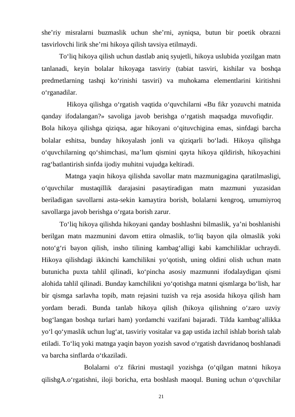 she’riy  misralarni  buzmaslik  uchun  she’rni,  ayniqsa,  butun  bir  poetik  obrazni
tasvirlovchi lirik she’rni hikoya qilish tavsiya etilmaydi.  
         To‘liq hikoya qilish uchun dastlab aniq syujetli, hikoya uslubida yozilgan matn
tanlanadi,  keyin  bolalar  hikoyaga  tasviriy  (tabiat  tasviri,  kishilar  va  boshqa
predmetlarning  tashqi  ko‘rinishi  tasviri)  va  muhokama  elementlarini  kiritishni
o‘rganadilar.  
          Hikoya qilishga o‘rgatish vaqtida o‘quvchilarni «Bu fikr yozuvchi matnida
qanday ifodalangan?» savoliga javob berishga o‘rgatish maqsadga muvofiqdir.  
Bola hikoya qilishga qiziqsa, agar hikoyani o‘qituvchigina emas, sinfdagi barcha
bolalar  eshitsa,  bunday  hikoyalash  jonli  va  qiziqarli  bo‘ladi.  Hikoya  qilishga
o‘quvchilarning qo‘shimchasi, ma’lum qismini qayta hikoya qildirish, hikoyachini
rag‘batlantirish sinfda ijodiy muhitni vujudga keltiradi.  
         Matnga yaqin hikoya qilishda savollar matn mazmunigagina qaratilmasligi,
o‘quvchilar  mustaqillik  darajasini  pasaytiradigan  matn  mazmuni  yuzasidan
beriladigan savollarni asta-sekin kamaytira borish, bolalarni kengroq, umumiyroq
savollarga javob berishga o‘rgata borish zarur.  
         To‘liq hikoya qilishda hikoyani qanday boshlashni bilmaslik, ya’ni boshlanishi
berilgan matn mazmunini davom ettira olmaslik, to‘liq bayon qila olmaslik yoki
noto‘g‘ri  bayon  qilish,  insho  tilining  kambag‘alligi  kabi  kamchiliklar  uchraydi.
Hikoya qilishdagi ikkinchi kamchilikni yo‘qotish, uning oldini olish uchun matn
butunicha  puxta  tahlil  qilinadi,  ko‘pincha  asosiy  mazmunni  ifodalaydigan  qismi
alohida tahlil qilinadi. Bunday kamchilikni yo‘qotishga matnni qismlarga bo‘lish, har
bir qismga sarlavha topib, matn rejasini tuzish va reja asosida hikoya qilish ham
yordam  beradi.  Bunda  tanlab  hikoya  qilish  (hikoya  qilishning  o‘zaro  uzviy
bog‘langan boshqa turlari ham) yordamchi vazifani bajaradi. Tilda kambag‘allikka
yo‘l qo‘ymaslik uchun lug‘at, tasviriy vositalar va gap ustida izchil ishlab borish talab
etiladi. To‘liq yoki matnga yaqin bayon yozish savod o‘rgatish davridanoq boshlanadi
va barcha sinflarda o‘tkaziladi.  
         Bolalarni  o‘z  fikrini  mustaqil  yozishga  (o‘qilgan  matnni  hikoya
qilishgA.o‘rgatishni, iloji boricha, erta boshlash maoqul. Buning uchun o‘quvchilar
21
