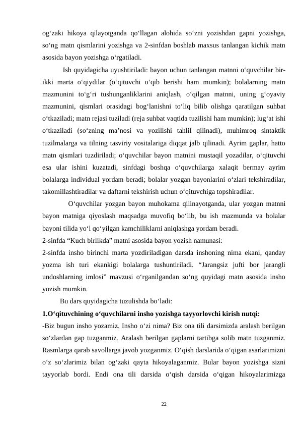 og‘zaki  hikoya qilayotganda qo‘llagan  alohida so‘zni  yozishdan  gapni  yozishga,
so‘ng matn qismlarini yozishga va 2-sinfdan boshlab maxsus tanlangan kichik matn
asosida bayon yozishga o‘rgatiladi.  
         Ish quyidagicha uyushtiriladi: bayon uchun tanlangan matnni o‘quvchilar bir-
ikki  marta  o‘qiydilar  (o‘qituvchi  o‘qib  berishi  ham  mumkin);  bolalarning  matn
mazmunini  to‘g‘ri  tushunganliklarini  aniqlash,  o‘qilgan  matnni,  uning  g‘oyaviy
mazmunini, qismlari orasidagi  bog‘lanishni  to‘liq bilib olishga qaratilgan suhbat
o‘tkaziladi; matn rejasi tuziladi (reja suhbat vaqtida tuzilishi ham mumkin); lug‘at ishi
o‘tkaziladi  (so‘zning  ma’nosi  va  yozilishi  tahlil  qilinadi),  muhimroq  sintaktik
tuzilmalarga va tilning tasviriy vositalariga diqqat jalb qilinadi. Ayrim gaplar, hatto
matn qismlari tuzdiriladi; o‘quvchilar bayon matnini mustaqil yozadilar, o‘qituvchi
esa  ular  ishini  kuzatadi,  sinfdagi  boshqa  o‘quvchilarga  xalaqit  bermay  ayrim
bolalarga individual yordam beradi; bolalar yozgan bayonlarini o‘zlari tekshiradilar,
takomillashtiradilar va daftarni tekshirish uchun o‘qituvchiga topshiradilar.  
         O‘quvchilar yozgan bayon muhokama qilinayotganda, ular yozgan matnni
bayon matniga qiyoslash maqsadga muvofiq bo‘lib, bu ish mazmunda va bolalar
bayoni tilida yo‘l qo‘yilgan kamchiliklarni aniqlashga yordam beradi.  
2-sinfda “Kuch birlikda” matni asosida bayon yozish namunasi: 
2-sinfda insho birinchi marta yozdiriladigan darsda inshoning nima ekani, qanday
yozma  ish  turi  ekankigi  bolalarga  tushuntiriladi.  “Jarangsiz  jufti  bor  jarangli
undoshlarning imlosi” mavzusi o‘rganilgandan so‘ng quyidagi matn asosida insho
yozish mumkin.  
          Bu dars quyidagicha tuzulishda bo‘ladi:  
1.O‘qituvchining o‘quvchilarni insho yozishga tayyorlovchi kirish nutqi:  
-Biz bugun insho yozamiz. Insho o‘zi nima? Biz ona tili darsimizda aralash berilgan
so‘zlardan gap tuzganmiz. Aralash berilgan gaplarni tartibga solib matn tuzganmiz.
Rasmlarga qarab savollarga javob yozganmiz. O‘qish darslarida o‘qigan asarlarimizni
o‘z so‘zlarimiz bilan og‘zaki  qayta hikoyalaganmiz. Bular bayon yozishga sizni
tayyorlab  bordi.  Endi  ona  tili  darsida  o‘qish  darsida  o‘qigan  hikoyalarimizga
22
