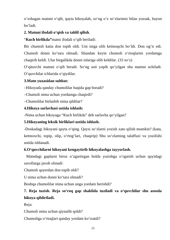 o‘xshagan matnni o‘qib, qayta hikoyalab, so‘ng o‘z so‘zlarimiz bilan yozsak, bayon
bo‘ladi.  
2. Matnni ifodali o‘qish va tahlil qilish.  
“Kuch birlikda”matni ifodali o‘qib beriladi:  
Bir chumoli katta don topib oldi. Uni iniga olib ketmoqchi bo‘ldi. Don og‘ir edi.
Chumoli  donni  ko‘tara  olmadi.  Shundan  keyin  chumoli  o‘rtoqlarini  yordamga
chaqirib keldi. Ular birgalikda donni inlariga olib keldilar. (33 so‘z)  
O‘qituvchi matnni o‘qib beradi. So‘ng usti yopib qo‘yilgan shu matnni ochiladi.
O‘quvchilar ichlarida o‘qiydilar.  
3.Matn yuzasidan suhbat:  
–Hikoyada qanday chumolilar haqida gap boradi?  
–Chumoli nima uchun yordamga chaqirdi?  
–Chumolilar birlashib nima qildilar? 
4.Hikoya sarlavhasi ustida ishlash: 
-Nima uchun hikoyaga “Kuch birlikda” deb sarlavha qo‘yilgan?  
5.Hikoyaning leksik birliklari ustida ishlash.  
-Doskadagi hikoyani qayta o‘qing. Qaysi so‘zlarni yozish xato qilish mumkin? (kata,
ketmoxchi, topip, olip, o‘rtog‘lari, chaqirip) Shu so‘zlarning talaffuzi va yozilishi
ustida ishlanadi.  
6.O‘quvchilarni hikoyani kengaytirib hikoyalashga tayyorlash.
 Matndagi  gaplarni  biroz  o‘zgartirgan  holda  yozishga  o‘rgatish  uchun  quyidagi
savollarga javob olinadi:  
Chumoli qayerdan don topib oldi?  
U nima uchun donni ko‘tara olmadi?  
Boshqa chumolilar nima uchun unga yordam berishdi?  
7. Reja tuzish. Reja so‘roq gap shaklida tuziladi va o‘quvchilar shu asosda
hikoya qildiriladi.  
Reja:  
Chumoli nima uchun qiynalib qoldi?  
Chumoliga o‘rtoqlari qanday yordam ko‘rsatdi?  
23
