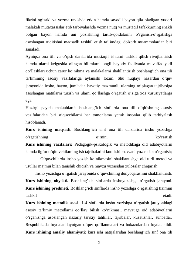 fikrini og‘zaki va yozma ravishda erkin hamda savodli bayon qila oladigan yuqori
malakali mutaxassislar etib tarbiyalashda yozma nutq va mustaqil tafakkurning shakli
bolgan  bayon  hamda  uni  yozishning  tartib-qoidalarini  o‘rganish-o‘rgatishga
asoslangan o‘qitishni maqsadli tashkil etish ta’limdagi dolzarb muammolardan biri
sanaladi.
Ayniqsa ona tili va o’qish darslarida mustaqil ishlarni tashkil qilish rivojlantirish
hamda ularni kelgusida olingan bilimlarni ongli hayotiy faoliyatda muvaffaqiyatli
qo’llashlari uchun zarur ko’nikma va malakalarni shakllantirish boshlang’ich ona tili
ta‘limining  asosiy  vazifalariga  aylanishi  lozim.  Shu  nuqtayi  nazardan  o’quv
jarayonida insho, bayon, jumladan hayotiy mazmunli, ularning to’plagan tajribasiga
asoslangan matnlarni tuzish va ularni qo’llashga o’rgatish o’ziga xos xususiyatlarga
ega.
 
 
Hozirgi  paytda  maktablarda  boshlang’ich  sinflarda  ona  tili  o’qitishning  asosiy
vazifalaridan  biri  o’quvchilarni  har  tomonlama  yetuk  insonlar  qilib  tarbiyalash
hisoblanadi.
Kurs  ishining  maqsadi.  Boshlang’ich  sinf  ona  tili  darslarida  insho  yozishga
o’rgatishning
 
o’rnini
 
ko’rsatish
Kurs ishining vazifalari: Pedagogik-psixologik va metodikaga oid adabiyotlarni
hamda ilg’or o’qituvchilarning ish tajribalarini kurs ishi mavzusi yuzasidan o’rganish;
         O’quvchilarda insho yozish ko’nikmasini shakllantishga oid turli metod va
usullar majmui bilan tanishib chiqish va mavzu yuzasidan xulosalar chiqarish;
         Insho yozishga o’rgatish jarayonida o’quvchining dunyoqarashini shakllantirish.
Kurs  ishining  obyekti.  Boshlang’ich  sinflarda inshoyozishga  o’rgatish  jarayoni.
Kurs ishining predmeti. Boshlang’ich sinflarda insho yozishga o’rgatishing tizimini
tashkil
 
etadi.
Kurs ishining metodik asosi. 1-4 sinflarda insho yozishga o’rgatish jarayonidagi
asosiy  ta’limiy  metodlarni  qo’llay  bilish  ko’nikmasi.  mavzuga  oid  adabiyotlarni
o’rganishga  asoslangan  nazariy  tarixiy  tahlillar,  tajribalar,  kuzatishlar,  suhbatlar.
Respublikada foydalanilayotgan o’quv qo’llanmalari va hokazolardan foydalanildi.
Kurs ishining amaliy ahamiyati: kurs ishi natijalaridan boshlang’ich sinf ona tili
3
