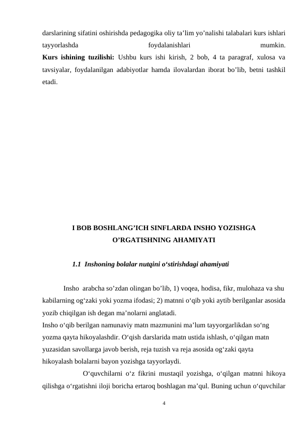 darslarining sifatini oshirishda pedagogika oliy ta’lim yo’nalishi talabalari kurs ishlari
tayyorlashda
 
foydalanishlari
 
mumkin.
Kurs ishining tuzilishi: Ushbu kurs ishi kirish, 2 bob, 4 ta paragraf, xulosa va
tavsiyalar, foydalanilgan adabiyotlar hamda ilovalardan iborat bo’lib, betni tashkil
etadi.  
I BOB BOSHLANG’ICH SINFLARDA INSHO YOZISHGA
O’RGATISHNING AHAMIYATI
         1.1  Inshoning bolalar nutqini oʻstirishdagi ahamiyati
     
    Insho  arabcha so’zdan olingan bo’lib, 1) voqea, hodisa, fikr, mulohaza va shu
kabilarning ogʻzaki yoki yozma ifodasi; 2) matnni oʻqib yoki aytib berilganlar asosida
yozib chiqilgan ish degan ma’nolarni anglatadi.
Insho o‘qib berilgan namunaviy matn mazmunini ma’lum tayyorgarlikdan so‘ng 
yozma qayta hikoyalashdir. O‘qish darslarida matn ustida ishlash, o‘qilgan matn 
yuzasidan savollarga javob berish, reja tuzish va reja asosida og‘zaki qayta 
hikoyalash bolalarni bayon yozishga tayyorlaydi.
        Oʻquvchilarni oʻz fikrini mustaqil yozishga, oʻqilgan matnni hikoya
qilishga oʻrgatishni iloji boricha ertaroq boshlagan ma’qul. Buning uchun oʻquvchilar
4
