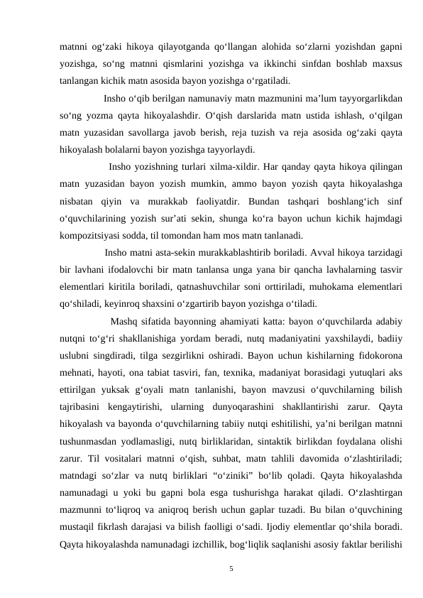 matnni ogʻzaki hikoya qilayotganda qoʻllangan alohida soʻzlarni yozishdan gapni
yozishga, soʻng matnni qismlarini yozishga va ikkinchi sinfdan boshlab maxsus
tanlangan kichik matn asosida bayon yozishga oʻrgatiladi.
        Insho oʻqib berilgan namunaviy matn mazmunini ma’lum tayyorgarlikdan
soʻng yozma qayta hikoyalashdir. Oʻqish darslarida matn ustida ishlash, oʻqilgan
matn yuzasidan savollarga javob berish, reja tuzish va reja asosida ogʻzaki qayta
hikoyalash bolalarni bayon yozishga tayyorlaydi.
        Insho yozishning turlari xilma-xildir. Har qanday qayta hikoya qilingan
matn yuzasidan bayon yozish mumkin, ammo bayon yozish qayta hikoyalashga
nisbatan  qiyin  va  murakkab  faoliyatdir.  Bundan  tashqari  boshlangʻich  sinf
oʻquvchilarining yozish sur’ati sekin, shunga koʻra bayon uchun kichik hajmdagi
kompozitsiyasi sodda, til tomondan ham mos matn tanlanadi.
        Insho matni asta-sekin murakkablashtirib boriladi. Avval hikoya tarzidagi
bir lavhani ifodalovchi bir matn tanlansa unga yana bir qancha lavhalarning tasvir
elementlari kiritila boriladi, qatnashuvchilar soni orttiriladi, muhokama elementlari
qoʻshiladi, keyinroq shaxsini oʻzgartirib bayon yozishga oʻtiladi.
        Mashq sifatida bayonning ahamiyati katta: bayon oʻquvchilarda adabiy
nutqni toʻgʻri shakllanishiga yordam beradi, nutq madaniyatini yaxshilaydi, badiiy
uslubni singdiradi, tilga sezgirlikni oshiradi. Bayon uchun kishilarning fidokorona
mehnati, hayoti, ona tabiat tasviri, fan, texnika, madaniyat borasidagi yutuqlari aks
ettirilgan  yuksak  gʻoyali  matn  tanlanishi,  bayon  mavzusi  oʻquvchilarning  bilish
tajribasini  kengaytirishi,  ularning  dunyoqarashini  shakllantirishi  zarur.  Qayta
hikoyalash va bayonda oʻquvchilarning tabiiy nutqi eshitilishi, ya’ni berilgan matnni
tushunmasdan yodlamasligi, nutq birliklaridan, sintaktik birlikdan foydalana olishi
zarur. Til vositalari matnni oʻqish, suhbat, matn tahlili davomida oʻzlashtiriladi;
matndagi  soʻzlar  va nutq  birliklari  “oʻziniki”  boʻlib  qoladi.  Qayta  hikoyalashda
namunadagi u yoki bu gapni bola esga tushurishga harakat qiladi. Oʻzlashtirgan
mazmunni toʻliqroq va aniqroq berish uchun gaplar tuzadi. Bu bilan oʻquvchining
mustaqil fikrlash darajasi va bilish faolligi oʻsadi. Ijodiy elementlar qoʻshila boradi.
Qayta hikoyalashda namunadagi izchillik, bogʻliqlik saqlanishi asosiy faktlar berilishi
5
