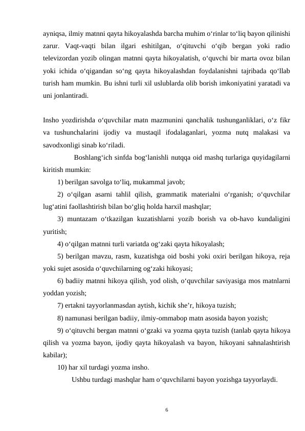 ayniqsa, ilmiy matnni qayta hikoyalashda barcha muhim oʻrinlar toʻliq bayon qilinishi
zarur.  Vaqt-vaqti  bilan  ilgari  eshitilgan,  oʻqituvchi  oʻqib  bergan  yoki  radio
televizordan yozib olingan matnni qayta hikoyalatish, oʻquvchi bir marta ovoz bilan
yoki ichida oʻqigandan soʻng qayta hikoyalashdan foydalanishni tajribada qoʻllab
turish ham mumkin. Bu ishni turli xil uslublarda olib borish imkoniyatini yaratadi va
uni jonlantiradi.
Insho yozdirishda oʻquvchilar matn mazmunini qanchalik tushunganliklari, oʻz fikr
va  tushunchalarini  ijodiy  va  mustaqil  ifodalaganlari,  yozma  nutq  malakasi  va
savodxonligi sinab koʻriladi.
       Boshlangʻich sinfda bogʻlanishli nutqqa oid mashq turlariga quyidagilarni
kiritish mumkin:
1) berilgan savolga toʻliq, mukammal javob;
2)  oʻqilgan asarni  tahlil  qilish, grammatik materialni  oʻrganish;  oʻquvchilar
lugʻatini faollashtirish bilan boʻgliq holda harxil mashqlar;
3)  muntazam  oʻtkazilgan kuzatishlarni  yozib borish va ob-havo kundaligini
yuritish;
4) oʻqilgan matnni turli variatda ogʻzaki qayta hikoyalash;
5) berilgan mavzu, rasm, kuzatishga oid boshi yoki oxiri berilgan hikoya, reja
yoki sujet asosida oʻquvchilarning ogʻzaki hikoyasi;
6) badiiy matnni hikoya qilish, yod olish, oʻquvchilar saviyasiga mos matnlarni
yoddan yozish;
7) ertakni tayyorlanmasdan aytish, kichik she’r, hikoya tuzish;
8) namunasi berilgan badiiy, ilmiy-ommabop matn asosida bayon yozish;  
9) oʻqituvchi bergan matnni oʻgzaki va yozma qayta tuzish (tanlab qayta hikoya
qilish va yozma bayon, ijodiy qayta hikoyalash va bayon, hikoyani sahnalashtirish
kabilar);
10) har xil turdagi yozma insho.
        Ushbu turdagi mashqlar ham oʻquvchilarni bayon yozishga tayyorlaydi.
6
