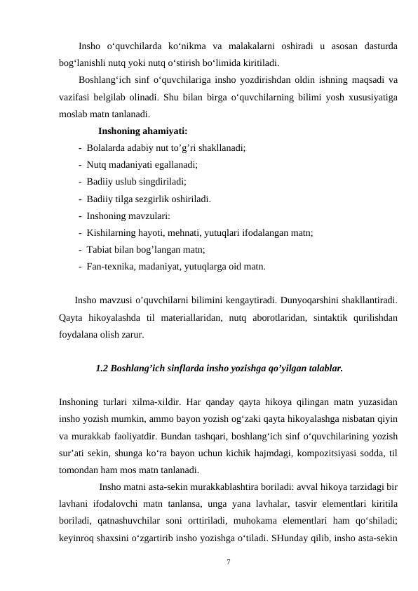Insho  oʻquvchilarda  koʻnikma  va  malakalarni  oshiradi  u  asosan  dasturda
bogʻlanishli nutq yoki nutq oʻstirish boʻlimida kiritiladi.
Boshlangʻich sinf oʻquvchilariga insho yozdirishdan oldin ishning maqsadi va
vazifasi belgilab olinadi. Shu bilan birga oʻquvchilarning bilimi yosh xususiyatiga
moslab matn tanlanadi.  
        Inshoning ahamiyati:  
-  Bolalarda adabiy nut to’g’ri shakllanadi;
-  Nutq madaniyati egallanadi;
-  Badiiy uslub singdiriladi;
-  Badiiy tilga sezgirlik oshiriladi.
-  Inshoning mavzulari:
-  Kishilarning hayoti, mehnati, yutuqlari ifodalangan matn;
-  Tabiat bilan bog’langan matn;
-  Fan-texnika, madaniyat, yutuqlarga oid matn.  
     Insho mavzusi o’quvchilarni bilimini kengaytiradi. Dunyoqarshini shakllantiradi.
Qayta  hikoyalashda  til  materiallaridan,  nutq  aborotlaridan,  sintaktik  qurilishdan
foydalana olish zarur.
               1.2 Boshlang’ich sinflarda insho yozishga qo’yilgan talablar.
Inshoning turlari xilma-xildir. Har qanday qayta hikoya qilingan matn yuzasidan
insho yozish mumkin, ammo bayon yozish og‘zaki qayta hikoyalashga nisbatan qiyin
va murakkab faoliyatdir. Bundan tashqari, boshlang‘ich sinf o‘quvchilarining yozish
sur’ati sekin, shunga ko‘ra bayon uchun kichik hajmdagi, kompozitsiyasi sodda, til
tomondan ham mos matn tanlanadi.
        Insho matni asta-sekin murakkablashtira boriladi: avval hikoya tarzidagi bir
lavhani ifodalovchi  matn tanlansa, unga yana lavhalar, tasvir elementlari kiritila
boriladi,  qatnashuvchilar  soni  orttiriladi,  muhokama  elementlari  ham  qo‘shiladi;
keyinroq shaxsini o‘zgartirib insho yozishga o‘tiladi. SHunday qilib, insho asta-sekin
7
