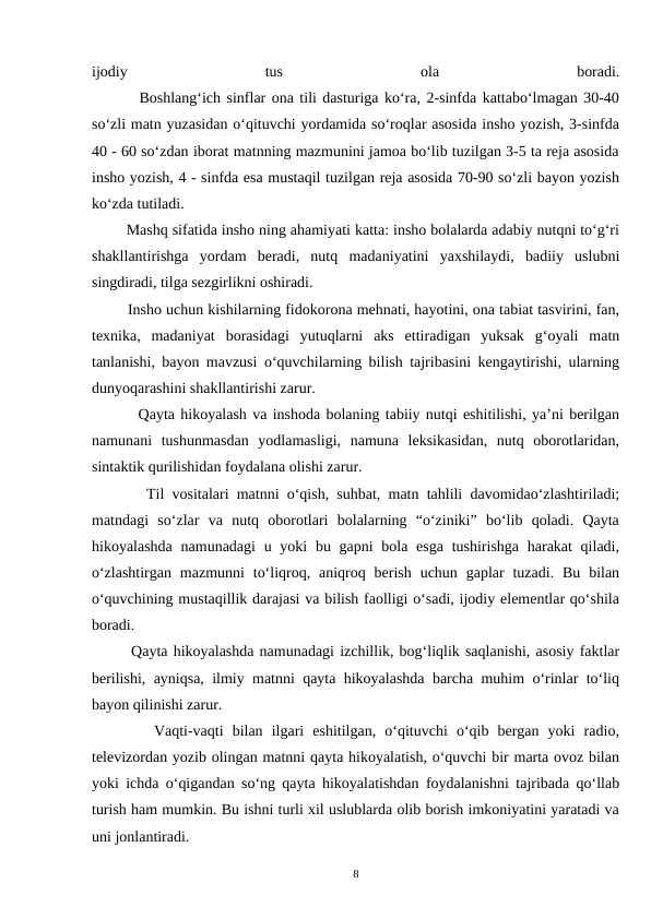 ijodiy
 
tus
 
ola
 
boradi.
        Boshlang‘ich sinflar ona tili dasturiga ko‘ra, 2-sinfda kattabo‘lmagan 30-40
so‘zli matn yuzasidan o‘qituvchi yordamida so‘roqlar asosida insho yozish, 3-sinfda
40 - 60 so‘zdan iborat matnning mazmunini jamoa bo‘lib tuzilgan 3-5 ta reja asosida
insho yozish, 4 - sinfda esa mustaqil tuzilgan reja asosida 70-90 so‘zli bayon yozish
ko‘zda tutiladi.
        Mashq sifatida insho ning ahamiyati katta: insho bolalarda adabiy nutqni to‘g‘ri
shakllantirishga  yordam  beradi,  nutq  madaniyatini  yaxshilaydi,  badiiy  uslubni
singdiradi, tilga sezgirlikni oshiradi.
        Insho uchun kishilarning fidokorona mehnati, hayotini, ona tabiat tasvirini, fan,
texnika,  madaniyat  borasidagi  yutuqlarni  aks  ettiradigan  yuksak  g‘oyali  matn
tanlanishi, bayon mavzusi o‘quvchilarning bilish tajribasini kengaytirishi, ularning
dunyoqarashini shakllantirishi zarur.
        Qayta hikoyalash va inshoda bolaning tabiiy nutqi eshitilishi, ya’ni berilgan
namunani  tushunmasdan  yodlamasligi,  namuna  leksikasidan,  nutq  oborotlaridan,
sintaktik qurilishidan foydalana olishi zarur.
       Til vositalari matnni o‘qish, suhbat, matn tahlili davomidao‘zlashtiriladi;
matndagi  so‘zlar  va  nutq  oborotlari  bolalarning  “o‘ziniki”  bo‘lib  qoladi.  Qayta
hikoyalashda  namunadagi  u yoki  bu gapni  bola esga  tushirishga harakat  qiladi,
o‘zlashtirgan  mazmunni  to‘liqroq, aniqroq berish  uchun  gaplar  tuzadi.  Bu  bilan
o‘quvchining mustaqillik darajasi va bilish faolligi o‘sadi, ijodiy elementlar qo‘shila
boradi.
       Qayta hikoyalashda namunadagi izchillik, bog‘liqlik saqlanishi, asosiy faktlar
berilishi, ayniqsa, ilmiy matnni qayta hikoyalashda barcha muhim o‘rinlar to‘liq
bayon qilinishi zarur.
       Vaqti-vaqti  bilan  ilgari  eshitilgan,  o‘qituvchi  o‘qib  bergan  yoki  radio,
televizordan yozib olingan matnni qayta hikoyalatish, o‘quvchi bir marta ovoz bilan
yoki ichda o‘qigandan so‘ng qayta hikoyalatishdan foydalanishni tajribada qo‘llab
turish ham mumkin. Bu ishni turli xil uslublarda olib borish imkoniyatini yaratadi va
uni jonlantiradi.
8
