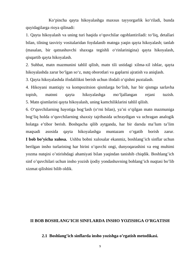          Ko‘pincha  qayta  hikoyalashga  maxsus  tayyorgarlik  ko‘riladi,  bunda
quyidagilarga rioya qilinadi:
1. Qayta hikoyalash va uning turi haqida o‘quvchilar ogohlantiriladi: to‘liq, detallari
bilan, tilning tasviriy vositalaridan foydalanib matnga yaqin qayta hikoyalash; tanlab
(masalan,  bir  qatnashuvchi  shaxsga  tegishli  o‘rinlarinigina)  qayta  hikoyalash,
qisqartib qayta hikoyalash.
2. Suhbat, matn mazmunini tahlil qilish, matn tili ustidagi xilma-xil ishlar, qayta
hikoyalashda zarur bo‘lgan so‘z, nutq oborotlari va gaplarni ajratish va aniqlash.
3. Qayta hikoyalashda ifodalilikni berish uchun ifodali o‘qishni puxtalash.
4. Hikoyani mantiqiy va kompozitsion qismlarga bo‘lish, har bir qismga sarlavha
topish,
 matnni
 qayta
 hikoyalashga
 mo‘ljallangan
 
rejani
 
tuzish.
5. Matn qismlarini qayta hikoyalash, uning kamchiliklarini tahlil qilish.
6. O‘quvchilarning hayotiga bog‘lash (o‘rni bilan), ya’ni o‘qilgan matn mazmuniga
bog‘liq holda o‘quvchilarning shaxsiy tajribasida uchraydigan va uchragan analogik
holatga  e’tibor  berish.  Boshqacha  qilib  aytganda,  har  bir  darsda  ma’lum  ta’lim
maqsadi  asosida  qayta  hikoyalashga  muntazam  o‘rgatib  borish  zarur.
I bob bo’yicha xulosa.  Ushbu bobni xulosalar ekanmiz, boshlang’ich sinflar uchun
berilgan insho turlarining har birini o’quvchi ongi, dunyoqarashini va eng muhimi
yozma nutqini o’stirishdagi ahamiyati bilan yaqindan tanishib chiqdik. Boshlang’ich
sinf o’quvchilari uchun insho yozish ijodiy yondashuvning bohlang’ich nuqtasi bo’lib
xizmat qilishini bilib oldik.  
II BOB BOSHLANG’ICH SINFLARDA INSHO YOZISHGA O’RGATISH
2.1  Boshlang’ich sinflarda insho yozishga o’rgatish metodikasi.
9
