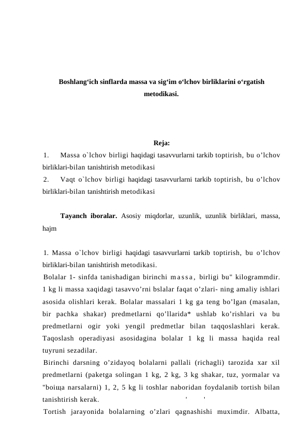 Boshlangʻich sinflarda massa va sigʻim oʻlchov birliklarini oʻrgatish
metodikasi.
Reja:
1.
Massa o`lchov birligi haqidagi tasavvurlarni tarkib toptirish, bu o’lchov
birliklari-bilan tanishtirish metodikasi
2.
Vaqt o`lchov birligi haqidagi tasavvurlarni tarkib toptirish, bu o’lchov
birliklari-bilan tanishtirish metodikasi
Tayanch iboralar. Asosiy  miqdorlar, uzunlik, uzunlik birliklari, massa,
hajm
1.  Massa  o`lchov birligi haqidagi tasavvurlarni tarkib  toptirish, bu o’lchov
birliklari-bilan tanishtirish metodikasi.
Bolalar 1- sinfda tanishadigan birinchi m a s s a ,  birligi bu" kilogrammdir.
1 kg li massa xaqidagi tasavvo’rni bslalar faqat o’zlari- ning amaliy ishlari
asosida olishlari kerak. Bolalar massalari 1 kg ga teng bo’lgan (masalan,
bir  pachka  shakar)  predmetlarni  qo’llarida*  ushlab  ko’rishlari  va  bu
predmetlarni  ogir  yoki  yengil  predmetlar  bilan  taqqoslashlari  kerak.
Taqoslash  operadiyasi  asosidagina  bolalar  1  kg  li  massa  haqida  real
tuyruni sezadilar.
Birinchi  darsning  o’zidayoq  bolalarni  pallali  (richagli)  tarozida  xar  xil
predmetlarni (paketga solingan 1 kg, 2 kg, 3 kg shakar, tuz, yormalar va
"boiщa narsalarni) 1, 2, 5 kg li toshlar naboridan foydalanib tortish bilan
tanishtirish kerak.
'
'
Tortish  jarayonida  bolalarning  o’zlari  qagnashishi  muximdir.  Albatta,
