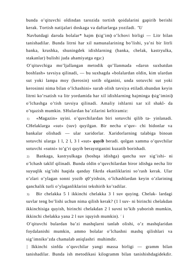 bunda  o’qituvchi  oldindan  tarozida  tortish  qoidalarini  gapirib  berishi
kerak. Tortish natijalari doskaga va daftarlarga yoziladi. "U
Navbatdagi  darsda  bolalar*  hajm  (sig’im)  o’lchovi  birligi  —  Litr  bilan
tanishadilar. Bunda litrni har xil namunalarining bo’lishi, ya’ni bir litrli
banka,  krushka,  shuningdek  idishlarning  (banka,  chelak,  kastryulka,
stakanlar) bulishi juda ahamiyatga ega:)
O’qituvchiga  mo’ljallangan  metodik  qo’llanmada  «darsn  suxbatdan
boshlash» tavsiya qilinadi, — bu suxbagda «bolalardan oldin, kim ulardan
sut  yoki  lampa  moy  (kerosin)  sotib  olganini,  unda  sotuvchi  sut  yoki
kerosinni nima bilan o’lchashini» surab olish tavsiya etiladi.shundan keyin
litrni ko’rsatish va litr yordamida har xil idishlarning hajminga (sig’imini)
o’lchashga  o’tish  tavsiya  qilinadi.  Amaliy  ishlarni  xar  xil  shakl-  da
o’tqazish mumkin. SHulardan ba’zilarini keltiramiz:
1)
«Magazin»  uyini.  o’quvchilardan  biri  sotuvchi  qilib  ta-  yinlanadi.
CHelaklarga  «sut»  (suv)  quyilgan.  Bir  necha  o’quv-  chi  bidonlar  va
bankalar  olishadi  —  ular  xaridorlar.  Xaridorlarning  talabiga  binoan
sotuvchi ularga 1 l, 2 l, 3 l «sut» quyib beradi. qolgan xamma o’quvchilar
sotuvchi «sutni» to’g’ri quyib berayotganini kuzatib borishadi.
2)
Bankaga,  kastryulkaga  (boshqa  idishga)  qancha  suv  sig’ishi-  ni
o’lchash taklif qilinadi. Bunda oldin o’quvchilardan biror idishga necha litr
suyuqlik  sig’ishi  haqida  qanday  fikrda  ekanliklarini  so’rash  kerak.  Ular
o’zlari  o’ylagan sonni  yozib q0’yishsin,  o’lchashlardan keyin o’zlarining
qanchalik turli o’ylaganliklarini tekshirib ko’radilar.
3)
Bir chelakka 5 l ikkinchi chelakka 3 l suv quying. Chelak- lardagi
suvlar teng bo’lishi uchun nima qilish kerak? (1 l suv- ni birinchi chelakdan
ikkinchisiga quyish, birinchi chelakdan 2 l suvni to’kib yuborish mumkin,
ikkinchi chelakka yana 2 l suv iquyish mumkin). / i
O’qituvchi  bulardan  ba’zi  mashqlarni  tanlab  olishi,  o’z  mashqlaridan
foydalanishi  mumkin,  ammo  bolalar  o’lchashni  mashq  qilishlari  va
sig’imniko’zda chamalab aniqlashri  muhimdir.
|  Ikkinchi  sinfda  o’quvchilar  yangi  massa  birligi  —  gramm  bilan
tanishadilar.  Bunda  ish  metodikasi  kilogramm  bilan  tanishishdagidekdir.
