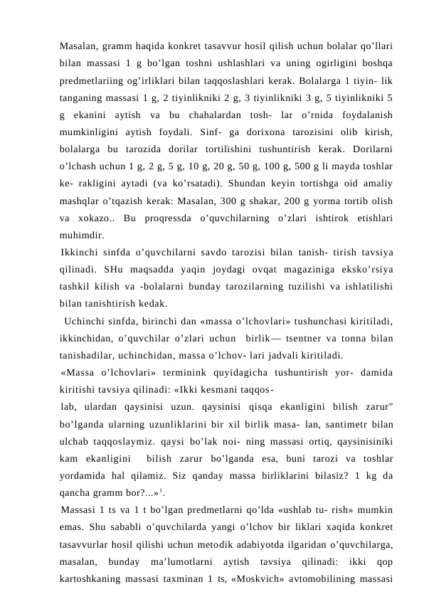 Masalan, gramm haqida konkret tasavvur hosil qilish uchun bolalar qo’llari
bilan  massasi  1  g  bo’lgan  toshni  ushlashlari  va  uning  ogirligini  boshqa
predmetlariing og’irliklari bilan taqqoslashlari kerak. Bolalarga 1 tiyin- lik
tanganing massasi 1 g, 2 tiyinlikniki 2 g, 3 tiyinlikniki 3 g, 5 tiyinlikniki 5
g  ekanini  aytish  va  bu  chahalardan  tosh-  lar  o’rnida  foydalanish
mumkinligini  aytish  foydali.  Sinf-  ga  dorixona  tarozisini  olib  kirish,
bolalarga  bu  tarozida  dorilar  tortilishini  tushuntirish  kerak.  Dorilarni
o’lchash uchun 1 g, 2 g, 5 g, 10 g, 20 g, 50 g, 100 g, 500 g li mayda toshlar
ke-  rakligini  aytadi  (va  ko’rsatadi).  Shundan  keyin  tortishga  oid  amaliy
mashqlar o’tqazish kerak: Masalan, 300 g shakar, 200 g yorma tortib olish
va  xokazo..  Bu  proqressda  o’quvchilarning  o’zlari  ishtirok  etishlari
muhimdir.
Ikkinchi  sinfda o’quvchilarni  savdo  tarozisi  bilan  tanish-  tirish tavsiya
qilinadi.  SHu  maqsadda  yaqin  joydagi ovqat  magaziniga  eksko’rsiya
tashkil kilish va -bolalarni bunday tarozilarning tuzilishi  va ishlatilishi
bilan tanishtirish kedak.
 Uchinchi sinfda, birinchi dan «massa o’lchovlari» tushunchasi kiritiladi,
ikkinchidan,  o’quvchilar o’zlari uchun  birlik— tsentner va tonna bilan
tanishadilar, uchinchidan, massa o’lchov- lari jadvali kiritiladi.
«Massa  o’lchovlari»  terminink  quyidagicha  tushuntirish  yor-  damida
kiritishi tavsiya qilinadi: «Ikki kesmani taqqos-
lab,  ulardan  qaysinisi  uzun.  qaysinisi  qisqa  ekanligini  bilish  zarur"
bo’lganda  ularning  uzunliklarini bir xil birlik masa-  lan,  santimetr  bilan
ulchab  taqqoslaymiz.  qaysi  bo’lak  noi-  ning massasi  ortiq, qaysinisiniki
kam  ekanligini   bilish  zarur  bo’lganda  esa,  buni  tarozi  va  toshlar
yordamida  hal  qilamiz.  Siz  qanday  massa  birliklarini  bilasiz?  1  kg  da
qancha gramm bor?...»1.
Massasi 1 ts va 1 t bo’lgan predmetlarni qo’lda «ushlab tu- rish» mumkin
emas. Shu sababli o’quvchilarda yangi o’lchov bir liklari xaqida konkret
tasavvurlar hosil qilishi uchun metodik adabiyotda ilgaridan o’quvchilarga,
masalan,  bunday  ma’lumotlarni  aytish  tavsiya  qilinadi:  ikki  qop
kartoshkaning massasi taxminan 1  ts,  «Moskvich» avtomobilining massasi
