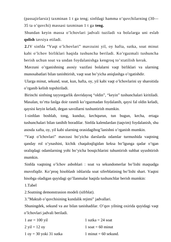 (passajirlarsiz) taxminan 1 t ga teng; sinfdagi hamma o’quvchilarning (30—
35 ta o’quvchi) massasi taxminan 1 t ga teng.
Shundan keyin  massa  o’lchovlari  jadvali  tuziladi  va  bolalarga  uni  eslab
qolish tavsiya etiladi.
2.IV sinfda “Vaqt o’lchovlari” mavzuini yil, oy hafta, sutka, soat minut
kabi o’lchov birliklari haqida tushuncha beriladi. Ko’rgazmali tushuncha
berish uchun soat va undan foydalanishga kengroq to’xtatilish kerak. 
Mavzuni  o’rganishning  asosiy  vazifasi  bolalarni  vaqt  birliklari  va  ularning
munosabatlari bilan tanishtirish, vaqt soat bo’yicha aniqlashga o’rgatishdir. 
Ularga minut, sekund, soat, kun, hafta, oy, yil kabi vaqt o’lchovlarini uy sharoitida
o’rganib kelish topshiriladi. 
Birinchi sinfning tayyorgarlik davridayoq “oldin”, “keyin” tushunchalari kiritiladi.
Masalan, to’rtta faslga doir rasmli ko’rgazmadan foydalanib, qaysi fal oldin keladi,
qaysisi keyin keladi, degan savollarni tushuntirish mumkin. 
1-sinfdan  boshlab,  tong,  kunduz,  kechqurun,  tun  bugun,  kecha,  ertaga
tushunchalari bilan tanihib boradilar. Sinfda kalendardan (taqvim) foydalanish, shu
asosda xafta, oy, yil kabi ularning orasidagibog’lanishni o’rganish mumkin.
“Vaqt  o’lchovlari”  mavzusi  bo’yicha  darslarda  odamlar  turmushida  vaqtning
qanday  rol  o’ynashini,  kichik  chaqaloqligidan  keksa  bo’lgunga  qadar  o’tgan
oraliqdagi odamlarning yohi bo’yicha bosqichlarini tuhuntirish suhbat uyushtirish
mumkin. 
Sinfda vaqtning o’lchov asboblari : soat va sekundomerlar bo’lishi maqsadga
muvofiqdir. Ko’proq hisoblash ishlarida soat siferblatining bo’lishi shart. Vaqtni
hisobga oladigan quyidagi qo’llanmalar haqida tushunchlar berish mumkin:
1.Tabel
2.Soatning demonstrasion modeli (sifrblat).
3.”Maktab o’quvchisining kundalik rejimi” jadvallari.
Shuningdek, sekund va asr bilan tanishadilar. O’quv yilning oxirida quyidagi vaqt
o’lchovlari jadvali beriladi. 
1 asr = 100 yil 
1 sutka = 24 soat
2 yil = 12 oy 
1 soat = 60 minut 
1 oy = 30 yoki 31 sutka 
1 minut = 60 sekund. 
