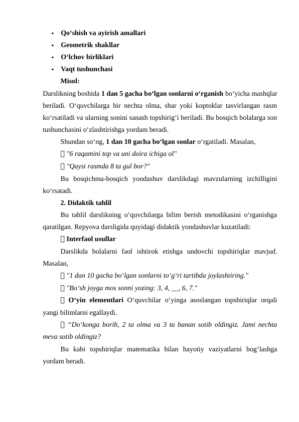 
Qo‘shish va ayirish amallari

Geometrik shakllar

O‘lchov birliklari

Vaqt tushunchasi
Misol:
Darslikning boshida 1 dan 5 gacha bo‘lgan sonlarni o‘rganish bo‘yicha mashqlar
beriladi. O‘quvchilarga bir nechta olma, shar yoki koptoklar tasvirlangan rasm
ko‘rsatiladi va ularning sonini sanash topshirig‘i beriladi. Bu bosqich bolalarga son
tushunchasini o‘zlashtirishga yordam beradi.
Shundan so‘ng, 1 dan 10 gacha bo‘lgan sonlar o‘rgatiladi. Masalan,
📌 "6 raqamini top va uni doira ichiga ol"
📌 "Qaysi rasmda 8 ta gul bor?"
Bu  bosqichma-bosqich  yondashuv  darslikdagi  mavzularning  izchilligini
ko‘rsatadi.
2. Didaktik tahlil
Bu tahlil darslikning o‘quvchilarga bilim berish metodikasini o‘rganishga
qaratilgan. Repyova darsligida quyidagi didaktik yondashuvlar kuzatiladi:
📌 Interfaol usullar
Darslikda  bolalarni  faol  ishtirok  etishga  undovchi  topshiriqlar  mavjud.
Masalan,
📌 "1 dan 10 gacha bo‘lgan sonlarni to‘g‘ri tartibda joylashtiring."
📌 "Bo‘sh joyga mos sonni yozing: 3, 4, __, 6, 7."
📌 O‘yin elementlari  O‘quvchilar o‘yinga asoslangan topshiriqlar orqali
yangi bilimlarni egallaydi.
📌 “Do‘konga borib, 2 ta olma va 3 ta banan sotib oldingiz. Jami nechta
meva sotib oldingiz?
Bu  kabi  topshiriqlar  matematika  bilan  hayotiy  vaziyatlarni  bog‘lashga
yordam beradi.
