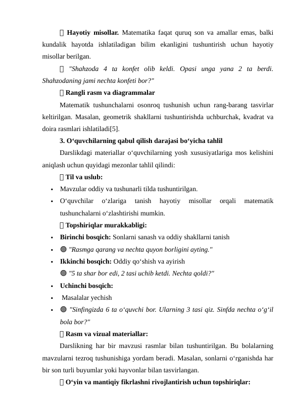 📌 Hayotiy misollar.  Matematika faqat quruq son va amallar emas, balki
kundalik  hayotda  ishlatiladigan  bilim  ekanligini  tushuntirish  uchun  hayotiy
misollar berilgan.
📌 "Shahzoda  4  ta  konfet  olib  keldi.  Opasi  unga  yana  2  ta  berdi.
Shahzodaning jami nechta konfeti bor?"
📌 Rangli rasm va diagrammalar
Matematik tushunchalarni osonroq tushunish uchun rang-barang tasvirlar
keltirilgan. Masalan, geometrik shakllarni tushuntirishda uchburchak, kvadrat va
doira rasmlari ishlatiladi[5].
3. O‘quvchilarning qabul qilish darajasi bo‘yicha tahlil
Darslikdagi materiallar o‘quvchilarning yosh xususiyatlariga mos kelishini
aniqlash uchun quyidagi mezonlar tahlil qilindi:
📌 Til va uslub:

Mavzular oddiy va tushunarli tilda tushuntirilgan.

O‘quvchilar  o‘zlariga  tanish  hayotiy  misollar  orqali  matematik
tushunchalarni o‘zlashtirishi mumkin.
📌 Topshiriqlar murakkabligi:

Birinchi bosqich: Sonlarni sanash va oddiy shakllarni tanish

🟢 "Rasmga qarang va nechta quyon borligini ayting."

Ikkinchi bosqich: Oddiy qo‘shish va ayirish
🟢 "5 ta shar bor edi, 2 tasi uchib ketdi. Nechta qoldi?"

Uchinchi bosqich:

 Masalalar yechish

🟢 "Sinfingizda 6 ta o‘quvchi bor. Ularning 3 tasi qiz. Sinfda nechta o‘g‘il
bola bor?"
📌 Rasm va vizual materiallar:
Darslikning har bir mavzusi rasmlar bilan tushuntirilgan. Bu bolalarning
mavzularni tezroq tushunishiga yordam beradi. Masalan, sonlarni o‘rganishda har
bir son turli buyumlar yoki hayvonlar bilan tasvirlangan.
📌 O‘yin va mantiqiy fikrlashni rivojlantirish uchun topshiriqlar:
